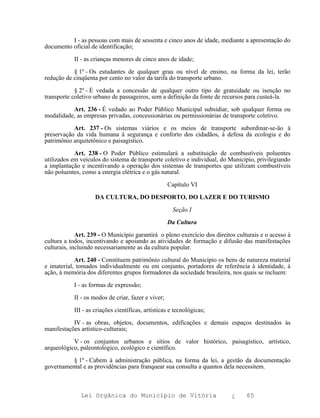 I - as pessoas com mais de sessenta e cinco anos de idade, mediante a apresentação do
documento oficial de identificação;

           II - as crianças menores de cinco anos de idade;

           § 1º - Os estudantes de qualquer grau ou nível de ensino, na forma da lei, terão
redução de cinqüenta por cento no valor da tarifa do transporte urbano.

            § 2º - É vedada a concessão de qualquer outro tipo de gratuidade ou isenção no
transporte coletivo urbano de passageiros, sem a definição da fonte de recursos para custeá-la.

          Art. 236 - É vedado ao Poder Público Municipal subsidiar, sob qualquer forma ou
modalidade, as empresas privadas, concessionárias ou permissionárias de transporte coletivo.

           Art. 237 - Os sistemas viários e os meios de transporte subordinar-se-ão à
preservação da vida humana à segurança e conforto dos cidadãos, à defesa da ecologia e do
patrimônio arquitetônico e paisagístico.

            Art. 238 - O Poder Público estimulará a substituição de combustíveis poluentes
utilizados em veículos do sistema de transporte coletivo e individual, do Município, privilegiando
a implantação e incentivando a operação dos sistemas de transportes que utilizam combustíveis
não poluentes, como a energia elétrica e o gás natural.

                                                    Capítulo VI

                    DA CULTURA, DO DESPORTO, DO LAZER E DO TURISMO

                                                     Seção I

                                                    Da Cultura

             Art. 239 - O Município garantirá o pleno exercício dos direitos culturais e o acesso à
cultura a todos, incentivando e apoiando as atividades de formação e difusão das manifestações
culturais, incluindo necessariamente as da cultura popular.

            Art. 240 - Constituem patrimônio cultural do Município os bens de natureza material
e imaterial, tomados individualmente ou em conjunto, portadores de referência à identidade, à
ação, à memória dos diferentes grupos formadores da sociedade brasileira, nos quais se incluem:

           I - as formas de expressão;

           II - os modos de criar, fazer e viver;

           III - as criações científicas, artísticas e tecnológicas;

           IV - as obras, objetos, documentos, edificações e demais espaços destinados às
manifestações artístico-culturais;

           V - os conjuntos urbanos e sítios de valor histórico, paisagístico, artístico,
arqueológico, paleontológico, ecológico e científico.

          § 1º - Cabem à administração pública, na forma da lei, a gestão da documentação
governamental e as providências para franquear sua consulta a quantos dela necessitem.



              Lei Orgânica do Município de Vitória                         ¿     65
 
