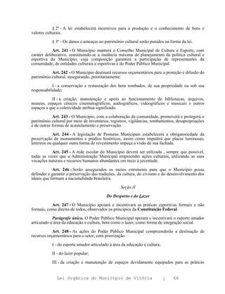 § 2º - A lei estabelecerá incentivos para a produção e o conhecimento de bens e
valores culturais.

           § 3º - Os danos e ameaças ao patrimônio cultural serão punidos na forma da lei.

            Art. 241 - O Município manterá o Conselho Municipal de Cultura e Esporte, com
caráter deliberativo, constituindo-se a instância máxima de planejamento da política cultural e
esportiva do Município, cuja composição garantirá a participação de representantes da
comunidade, de entidades culturais e esportivas e do Poder Público Municipal.

           Art. 242 - O Município destinará recursos orçamentários para a proteção e difusão do
patrimônio cultural, assegurando, prioritariamente:

            I - a conservação e restauração dos bens tombados, de sua propriedade ou sob sua
responsabilidade;

           II - a criação, manutenção e apoio ao funcionamento de bibliotecas, arquivos,
museus, espaços cênicos cinematográficos, audiográficos, videográficos e musicais e outros
espaços a que a coletividade atribua significado.

            Art. 243 - O Município, com a colaboração da comunidade, promoverá e protegerá o
patrimônio cultural por meio de inventários, registros, vigilâncias, tombamentos, desapropriações
e de outras formas de acautelamento e preservação.

             Art. 244 - A legislação de Posturas Municipais estabelecerá a obrigatoriedade da
preservação de monumentos e prédios históricos, assim como impedirá que placas luminosas,
letreiros ou qualquer outra forma de revestimento impeça a visão de sua fachada.

           Art. 245 - A rede escolar do Município deverá ser utilizada , sempre que possível,
todas as vezes que a Administração Municipal empreender ações culturais, utilizando as suas
vocações naturais e recursos humanos abundantes em meio à juventude.

            Art. 246 - Serão assegurados os meios estruturais para que o Município possa
defender e garantir a preservação das tradições, da cultura, do civismo e do desenvolvimento dos
ideais que formam a nacionalidade brasileira.

                                                  Seção II

                                          Do Desporto e do Lazer

           Art. 247 - O Município apoiará e incentivará as práticas esportivas formais e não
formais, como direito de todos, observados os princípios da Constituição Federal.

            Parágrafo único. O Poder Público Municipal apoiará e incentivará o esporte amador
articulado à área da educação e cultura, bem como o lazer, como forma de integração social.

            Art. 248 - As ações do Poder Público Municipal compreenderão a destinação de
recursos orçamentários para o setor, com priorização:

           I - do esporte amador articulado à área da educação e cultura;

           II - do lazer popular;

           III - da criação e manutenção de espaços devidamente equipados para as práticas


              Lei Orgânica do Município de Vitória                          ¿   66
 