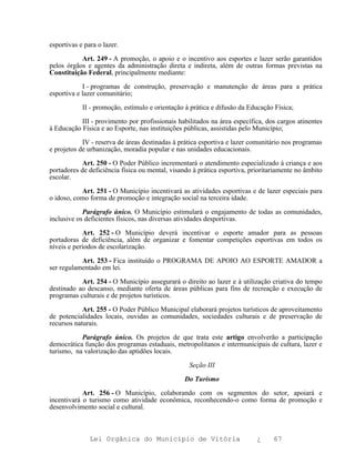 esportivas e para o lazer.

           Art. 249 - A promoção, o apoio e o incentivo aos esportes e lazer serão garantidos
pelos órgãos e agentes da administração direta e indireta, além de outras formas previstas na
Constituição Federal, principalmente mediante:

            I - programas de construção, preservação e manutenção de áreas para a prática
esportiva e lazer comunitário;

            II - promoção, estímulo e orientação à prática e difusão da Educação Física;

           III - provimento por profissionais habilitados na área específica, dos cargos atinentes
à Educação Física e ao Esporte, nas instituições públicas, assistidas pelo Município;

            IV - reserva de áreas destinadas à prática esportiva e lazer comunitário nos programas
e projetos de urbanização, moradia popular e nas unidades educacionais.

            Art. 250 - O Poder Público incrementará o atendimento especializado à criança e aos
portadores de deficiência física ou mental, visando à prática esportiva, prioritariamente no âmbito
escolar.

           Art. 251 - O Município incentivará as atividades esportivas e de lazer especiais para
o idoso, como forma de promoção e integração social na terceira idade.

            Parágrafo único. O Município estimulará o engajamento de todas as comunidades,
inclusive os deficientes físicos, nas diversas atividades desportivas.

            Art. 252 - O Município deverá incentivar o esporte amador para as pessoas
portadoras de deficiência, além de organizar e fomentar competições esportivas em todos os
níveis e períodos de escolarização.

           Art. 253 - Fica instituído o PROGRAMA DE APOIO AO ESPORTE AMADOR a
ser regulamentado em lei.

           Art. 254 - O Município assegurará o direito ao lazer e à utilização criativa do tempo
destinado ao descanso, mediante oferta de áreas públicas para fins de recreação e execução de
programas culturais e de projetos turísticos.

            Art. 255 - O Poder Público Municipal elaborará projetos turísticos de aproveitamento
de potencialidades locais, ouvidas as comunidades, sociedades culturais e de preservação de
recursos naturais.

           Parágrafo único. Os projetos de que trata este artigo envolverão a participação
democrática função dos programas estaduais, metropolitanos e intermunicipais de cultura, lazer e
turismo, na valorização das aptidões locais.

                                                  Seção III

                                                 Do Turismo

            Art. 256 - O Município, colaborando com os segmentos do setor, apoiará e
incentivará o turismo como atividade econômica, reconhecendo-o como forma de promoção e
desenvolvimento social e cultural.



               Lei Orgânica do Município de Vitória                        ¿     67
 
