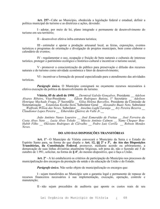 Art. 257 - Cabe ao Município, obedecida a legislação federal e estadual, definir a
política municipal do turismo e as diretrizes e ações, devendo:

           I - adotar, por meio de lei, plano integrado e permanente de desenvolvimento do
turismo em seu território;

              II - desenvolver efetiva infra-estrutura turística;

             III - estimular e apoiar a produção artesanal local, as feiras, exposições, eventos
turísticos e programas de orientação e divulgação de projetos municipais, bem como elaborar o
calendário de eventos;

             IV - regulamentar o uso, ocupação e fruição de bens naturais e culturais de interesse
turístico, proteger o patrimônio ecológico e histórico-cultural e incentivar o turismo social;

            V - promover a conscientização do público para preservação e difusão dos recursos
naturais e do turismo como atividade econômica e fator de desenvolvimento;

              VI - incentivar a formação de pessoal especializado para o atendimento das atividades
turísticas.

            Parágrafo único. O Município consignará no orçamento recursos necessários à
efetiva execução da política de desenvolvimento do turismo.

           Vitória, 05 de abril de 1990. Dermival Galvão Gonçalves, Presidente __ Adelson
Alvares Ribeiro, Vice-Presidente __ Edson Rodrigues Batista, 1º Secretário __ Adeilson
Henrique Machado Fraga, 2º Secretário __ Gilsa Helena Barcellos, Presidente da Comissão de
Sistematização __ Estanislau Kostka Stein, Subrelator Geral __ Alexandre Buaiz Neto, Subrelator
__ Walfredo Wilson das Neves, Subrelator __ Anselmo Laghi Laranja __ Ary Pereira Bezerra __
Claudionor Lopes Pereira __ Ethereldes Queiroz do Valle Jr.__

           João Antônio Nunes Loureiro __ José Esmeraldo de Freitas __ José Ferreira da
Costa Alves Neto __ Luzia Alves Toledo __ Márcio Antônio Calmon __ Namy Chequer Bou-
Habib Filho __ Otaviano Rodrigues de Carvalho __ Pedro Luiz Corrêa __ Robson Mendes
Neves.

                                DO ATO DAS DISPOSIÇÕES TRANSITÓRIAS

           Art. 1º - O Município de Vitória convocará o Município da Serra e o Estado do
Espírito Santo para, na forma do que dispõe o Art. 12, §§ 2º e 3º, do Ato das Disposições
Transitórias, da Constituição Federal, promover, mediante acordo ou arbitramento, a
demarcação de suas linhas divisórias atualmente litigiosas, sob pena de, não o fazendo até 5 de
outubro de 1.991, solicitar, na forma do § 4º, do mesmo dispositivo, que o faça a União.

           Art. 2º - A lei estabelecerá os critérios de participação do Município nos processos de
municipalização dos encargos da prestação da saúde e da educação da União e do Estado.

              Parágrafo único. Não serão objeto de municipalização os encargos que:

           I - sejam transferidos ao Município sem a garantia legal e permanente de repasse de
recursos financeiros necessários à sua implementação, execução, operação, controle e
manutenção;

              II - não sejam precedidos de auditoria que aponte os custos reais de seu


                Lei Orgânica do Município de Vitória                       ¿     68
 