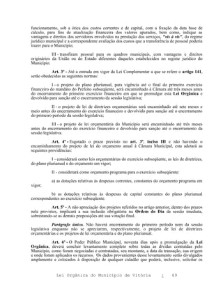 funcionamento, sob a ótica dos custos correntes e de capital, com a fixação da data base de
cálculo, para fins de atualização financeira dos valores apurados, bem como, indique as
vantagens e direitos dos servidores envolvidos na prestação dos serviços, "vis à vis", do regime
jurídico municipal e a correspondente avaliação dos custos que a transferência de pessoal poderia
trazer para o Município;

            III - transfiram pessoal para os quadros municipais, com vantagens e direitos
originários da União ou do Estado diferentes daqueles estabelecidos no regime jurídico do
Município.

           Art. 3º - Até a entrada em vigor da Lei Complementar a que se refere o artigo 141,
serão obedecidas as seguintes normas:

            I - o projeto do plano plurianual, para vigência até o final do primeiro exercício
financeiro do mandato do Prefeito subseqüente, será encaminhado à Câmara até três meses antes
do encerramento do primeiro exercício financeiro em que se promulgar esta Lei Orgânica e
devolvido para sanção até o encerramento da sessão legislativa;

           II - o projeto de lei de diretrizes orçamentárias será encaminhado até sete meses e
meio antes do encerramento do exercício financeiro e devolvido para sanção até o encerramento
do primeiro período da sessão legislativa;

            III - o projeto de lei orçamentária do Município será encaminhado até três meses
antes do encerramento do exercício financeiro e devolvido para sanção até o encerramento da
sessão legislativa.

            Art. 4º - Esgotado o prazo previsto no art. 3º, inciso III e não havendo o
encaminhamento do projeto de lei do orçamento anual à Câmara Municipal, esta adotará as
seguintes providências:

           I - considerará como leis orçamentárias do exercício subseqüente, as leis de diretrizes,
do plano plurianual e do orçamento em vigor;

           II - considerará como orçamento programa para o exercício subseqüente:

           a) as dotações relativas às despesas correntes, constantes do orçamento programa em
vigor;

           b) as dotações relativas às despesas de capital constantes do plano plurianual
correspondentes ao exercício subseqüente.

           Art. 5º - A não apreciação dos projetos referidos no artigo anterior, dentro dos prazos
nele previstos, implicará a sua inclusão obrigatória na Ordem do Dia da sessão imediata,
sobrestando-se as demais proposições até sua votação final.

            Parágrafo único. Não haverá encerramento do primeiro período nem da sessão
legislativa enquanto não se apreciarem, respectivamente, o projeto de lei de diretrizes
orçamentárias e os projetos de lei orçamentária e do plano plurianual.

           Art. 6º - O Poder Público Municipal, noventa dias após a promulgação da Lei
Orgânica, deverá concluir levantamento completo sobre todas as dívidas contraídas pelo
Município, como foram negociadas e contratadas, seu montante, a data da transação, sua origem
e onde foram aplicados os recursos. Os dados provenientes desse levantamento serão divulgados
amplamente e colocados à disposição de qualquer cidadão que poderá, inclusive, solicitar os


              Lei Orgânica do Município de Vitória                         ¿     69
 