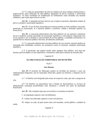 § 2º A venda aos proprietários de imóveis lindeiros de áreas urbanas remanescentes e
inaproveitáveis para edificação de obra pública, dependerá de prévia avaliação e autorização
legislativa. As áreas resultantes de modificação de alinhamento serão alienadas nas mesmas
condições, quer sejam aproveitáveis ou não.

            Art. 26 - A aquisição de bens imóveis, por compra ou permuta, dependerá sempre de
prévia avaliação e autorização legislativa.

            Art. 27 - O uso de bens municipais por terceiros poderá ser feito mediante concessão,
permissão ou autorização, se o interesse público o justificar, vedada a utilização gratuita, na
forma da lei.

            Art. 28 - A concessão administrativa dos bens públicos de uso especial e dominiais
far-se-á mediante contrato precedido de autorização legislativa e concorrência, dispensada esta,
na lei, quando o uso se destinar a concessionária de serviço público, a entidades assistenciais, ou
quando houver interesses público relevante, devidamente justificado.

             § 1º A concessão administrativa de bens públicos de uso comum, somente poderá ser
outorgada para finalidades escolares, de assistência social ou turísticas, mediante autorização
legislativa.

            § 2º A permissão, que poderá incidir sobre qualquer bem público, será feita por
decreto, para atividades ou usos específicos e transitórios, pelo prazo máximo de sessenta dias.

                                           Capítulo IV

                  DA ORGANIZAÇÃO TERRITORIAL DO MUNICÍPIO

                                             Seção I

                                          Dos Distritos

           Art. 29 - O território do Município poderá ser dividido em distritos e estes em
Administrações Regionais, por lei municipal, observado, quanto aos distritos, o disposto em lei
estadual.

           § 1º - O distrito será designado pelo nome da respectiva sede, que terá a categoria de
vila.

            § 2º - Os distritos ou equivalentes tem a função de descentralizar os serviços da
administração municipal possibilitando mais eficiência e controle por parte da população
beneficiária.

           Art. 30 - São condições para que um território se constitua em distrito:

           I - ter população superior a dez mil habitantes;

           II - contar com eleitorado superior a cinco mil eleitores;

           III - dispor, na sede, de pelo menos duas mil moradias, escola pública e unidade de
saúde.

                                           Capítulo V



               Lei Orgânica do Município de Vitória                         ¿     7
 