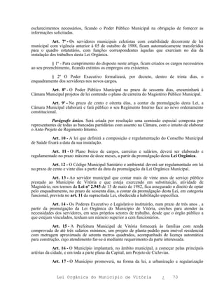 esclarecimentos necessários, ficando o Poder Público Municipal na obrigação de fornecer as
informações solicitadas.

            Art. 7º - Os servidores municipais celetistas com estabilidade decorrente de lei
municipal com vigência anterior à 05 de outubro de 1988, ficam automaticamente transferidos
para o quadro estatutário, com funções correspondentes àquelas que exerciam no dia da
instalação dos trabalhos desta Lei Orgânica.

           § 1º - Para cumprimento do disposto neste artigo, ficam criados os cargos necessários
ao seu preenchimento, ficando extintos os empregos ora existentes.

          § 2º O Poder Executivo formalizará, por decreto, dentro de trinta dias, o
enquadramento dos servidores nos novos cargos.

         Art. 8º - O Poder Público Municipal no prazo de sessenta dias, encaminhará à
Câmara Municipal projetos de lei contendo o plano de carreira do Magistério Público Municipal.

            Art. 9º - No prazo de cento e oitenta dias, a contar da promulgação desta Lei, a
Câmara Municipal elaborará e fará público o seu Regimento Interno face ao novo ordenamento
constitucional.

           Parágrafo único. Será criada por resolução uma comissão especial composta por
representantes de todas as bancadas partidárias com assento na Câmara, com o intuito de elaborar
o Ante-Projeto de Regimento Interno.

           Art. 10 - A lei que definirá a composição e regulamentação do Conselho Municipal
de Saúde fixará a data da sua instalação.

           Art. 11 - O Plano Þnico de cargos, carreiras e salários, deverá ser elaborado e
regulamentado no prazo máximo de doze meses, a partir da promulgação desta Lei Orgânica.

           Art. 12 - O Código Municipal Sanitário e ambiental deverá ser regulamentado em lei
no prazo de cento e vinte dias a partir da data da promulgação da Lei Orgânica Municipal.

            Art. 13 - Ao servidor municipal que contar mais de vinte anos de serviço público
prestado ao Município de Vitória e que esteja exercendo em substituição, atividade de
Magistério, nos termos da Lei nº 2.945 de 13 de maio de 1982, fica assegurado o direito de optar
pelo enquadramento, no prazo de sessenta dias, a contar da promulgação desta Lei, em categoria
funcional, prevista no art. 11 da supracitada Lei, obedecida a habilitação específica.

           Art. 14 - Os Poderes Executivo e Legislativo instituirão, num prazo de três anos , a
partir da promulgação da Lei Orgânica do Município de Vitória, creches para atender às
necessidades dos servidores, em seus próprios setores de trabalho, desde que o órgão público a
que estejam vinculados, tenham um número superior a cem funcionários.

            Art. 15 - A Prefeitura Municipal de Vitória fornecerá às famílias com renda
comprovada de até três salários mínimos, um projeto de planta-padrão para imóvel residencial
com metragem aproximada de setenta metros quadrados, acompanhado de licença automática
para construção, cujo atendimento far-se-á mediante requerimento da parte interessada.

             Art. 16 - O Município implantará, no âmbito municipal, a começar pelas principais
artérias da cidade, e em toda a parte plana da Capital, um Projeto de Ciclovias.

           Art. 17 - O Município promoverá, na forma da lei, a urbanização e regularização


              Lei Orgânica do Município de Vitória                       ¿    70
 