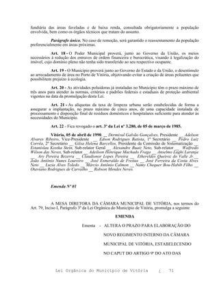 fundiária das áreas faveladas e de baixa renda, consultada obrigatoriamente a população
envolvida, bem como os órgãos técnicos que tratam do assunto.

            Parágrafo único. No caso de remoção, será garantido o reassentamento da população
preferencialmente em áreas próximas.

           Art. 18 - O Poder Municipal proverá, junto ao Governo da União, os meios
necessários à redução dos entraves de ordem financeira e burocrática, visando à legalização do
imóvel, cujo domínio pleno não tenha sido transferido ao seu respectivo ocupante.

            Art. 19 - O Município proverá junto ao Governo do Estado e da União, o desestímulo
ao arrecadamento de área no Porto de Vitória, objetivando evitar a criação de áreas poluentes que
possibilitem prejuízo à ecologia.

            Art. 20 - As atividades poluidoras já instaladas no Município têm o prazo máximo de
três anos para atender às normas, critérios e padrões federais e estaduais de proteção ambiental
vigentes na data da promulgação desta Lei.

           Art. 21 - As alíquotas da taxa de limpeza urbana serão estabelecidas de forma a
assegurar a implantação, no prazo máximo de cinco anos, de uma capacidade instalada de
processamento e disposição final de resíduos domésticos e hospitalares suficiente para atender às
necessidades do Município.

           Art. 22 - Fica revogado o art. 3º da Lei nº 3.280, de 05 de março de 1985.

           Vitória, 05 de abril de 1990. Dermival Galvão Gonçalves, Presidente __ Adelson
Alvares Ribeiro, Vice-Presidente __ Edson Rodrigues Batista, 1º Secretário __ Pedro Luiz
Corrêa, 2º Secretário __ Gilsa Helena Barcellos, Presidente da Comissão de Sistematização __
Estanislau Kostka Stein, Sub-relator Geral __ Alexandre Buaiz Neto, Sub-relator __ Walfredo
Wilson das Neves, Sub-relator __ Adeilson Henrique Machado Fraga __ Anselmo Laghi Laranja
__ Ary Pereira Bezerra __ Claudionor Lopes Pereira __ Ethereldes Queiroz do Valle Jr.__
João Antônio Nunes Loureiro __ José Esmeraldo de Freitas __ José Ferreira da Costa Alves
Neto __ Luzia Alves Toledo __ Márcio Antônio Calmon __ Namy Chequer Bou-Habib Filho __
Otaviano Rodrigues de Carvalho __ Robson Mendes Neves.



           Emenda Nº 01



            A MESA DIRETORA DA CÂMARA MUNICIPAL DE VITÓRIA, nos termos do
Art. 79, Inciso I, Parágrafo 3º da Lei Orgânica do Município de Vitória, promulga a seguinte

                                                EMENDA

                             Ementa    - ALTERA O PRAZO PARA ELABORAÇÃO DO

                                          NOVO REGIMENTO INTERNO DA CÂMARA

                                          MUNICIPAL DE VITÓRIA, ESTABELECENDO

                                          NO CAPUT DO ARTIGO 9º DO ATO DAS


              Lei Orgânica do Município de Vitória                       ¿     71
 