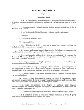 DA ADMINISTRAÇÃO PÚBLICA

                                             Seção I

                                       Disposições Gerais

           Art. 31 - A Administração Pública Municipal é o conjunto de órgãos institucionais e
de recursos materiais, financeiros e humanos, destinados à execução das decisões do governo
local.

            § 1º - A Administração Pública Municipal é direta quando realizada por órgão da
Prefeitura ou da Câmara.

           § 2º - A Administração Pública Municipal é indireta, quando realizada por:

            I - autarquia;

           II - sociedade de economia mista;

           III - empresa pública.

           § 3º - A Administração Pública Municipal é fundacional quando realizada por
fundação instituída ou mantida pelo Município.

           § 4º - Somente por lei específica poderão ser criadas, fundadas ou extintas autarquias,
sociedades de economia mista, empresas públicas e fundações municipais.

           § 5º - A administração pública direta, indireta ou fundacional, de qualquer dos
Poderes do Município, obedecerá aos princípios de legalidade, impessoalidade, moralidade,
publicidade e, também, ao seguinte:

          I - os cargos, empregos e funções públicas são acessíveis aos brasileiros que
preencham os requisitos estabelecidos em lei;

           II - a investidura em cargo ou emprego público depende de aprovação prévia em
concurso público de provas ou de provas e títulos, vedada a limitação de idade, ressalvadas as
nomeações para cargo em comissão declarado em lei de livre nomeação e exoneração;

            III - o prazo de validade de concurso público será de até dois anos, prorrogável uma
vez, por igual período;

           IV - durante o prazo improrrogável previsto no edital de convocação, aquele
aprovado em concurso público de provas ou de provas e títulos será convocado com prioridade
sobre novos concursados para assumir cargo ou emprego, na carreira;

            V - os cargos em comissão e as funções de confiança serão exercidos,
preferencialmente, por servidores ocupantes de cargos de carreira técnica ou profissional, nos
casos e condições previstos em lei;

           VI - é garantido ao servidor público municipal o direito à livre associação sindical;

           VII - É assegurado a todos os servidores públicos municipais o direito de greve,
sendo vedada qualquer legislação que restrinja este direito;



               Lei Orgânica do Município de Vitória                         ¿     8
 