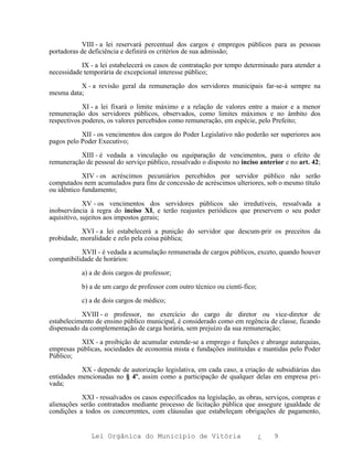 VIII - a lei reservará percentual dos cargos e empregos públicos para as pessoas
portadoras de deficiência e definirá os critérios de sua admissão;

           IX - a lei estabelecerá os casos de contratação por tempo determinado para atender a
necessidade temporária de excepcional interesse público;

          X - a revisão geral da remuneração dos servidores municipais far-se-á sempre na
mesma data;

            XI - a lei fixará o limite máximo e a relação de valores entre a maior e a menor
remuneração dos servidores públicos, observados, como limites máximos e no âmbito dos
respectivos poderes, os valores percebidos como remuneração, em espécie, pelo Prefeito;

           XII - os vencimentos dos cargos do Poder Legislativo não poderão ser superiores aos
pagos pelo Poder Executivo;

          XIII - é vedada a vinculação ou equiparação de vencimentos, para o efeito de
remuneração de pessoal do serviço público, ressalvado o disposto no inciso anterior e no art. 42;

            XIV - os acréscimos pecuniários percebidos por servidor público não serão
computados nem acumulados para fins de concessão de acréscimos ulteriores, sob o mesmo título
ou idêntico fundamento;

             XV - os vencimentos dos servidores públicos são irredutíveis, ressalvada a
inobservância à regra do inciso XI, e terão reajustes periódicos que preservem o seu poder
aquisitivo, sujeitos aos impostos gerais;

           XVI - a lei estabelecerá a punição do servidor que descum-prir os preceitos da
probidade, moralidade e zelo pela coisa pública;

           XVII - é vedada a acumulação remunerada de cargos públicos, exceto, quando houver
compatibilidade de horários:

           a) a de dois cargos de professor;

           b) a de um cargo de professor com outro técnico ou cientí-fico;

           c) a de dois cargos de médico;

           XVIII - o professor, no exercício do cargo de diretor ou vice-diretor de
estabelecimento de ensino público municipal, é considerado como em regência de classe, ficando
dispensado da complementação de carga horária, sem prejuízo da sua remuneração;

          XIX - a proibição de acumular estende-se a emprego e funções e abrange autarquias,
empresas públicas, sociedades de economia mista e fundações instituídas e mantidas pelo Poder
Público;

           XX - depende de autorização legislativa, em cada caso, a criação de subsidiárias das
entidades mencionadas no § 4º, assim como a participação de qualquer delas em empresa pri-
vada;

           XXI - ressalvados os casos especificados na legislação, as obras, serviços, compras e
alienações serão contratados mediante processo de licitação pública que assegure igualdade de
condições a todos os concorrentes, com cláusulas que estabeleçam obrigações de pagamento,


               Lei Orgânica do Município de Vitória                          ¿   9
 