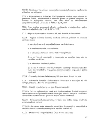 XXVIII – Sinalizar as vias urbanas e as estradas municipais, bem como regulamentar
e fiscalizar sua utilização;

XXIX – Regulamentar as utilizações dos logradouros públicos, especialmente no
perímetro urbano, determinando o itinerário, pontos de parada obrigatória de
veículos de transportes coletivos, bem como áreas de estacionamento,
compatibilizando com Lei Federal nº 9.503, de 23/09/1997;

XXX – Fixar, sinalizar as zonas de silencio, regulamentar o trânsito, observando o
que dispõe a Lei Federal nº 9.503 de 23/09/1997;

XXXI – Regular as condições de utilização dos bens públicos de uso comum;

XXXII – Regular, executar, licenciar, fiscalizar, conceder, permitir ou autorizar,
conforme o caso;

       a) o serviço de carro de aluguel inclusive o uso de taxímetro;

       b) os serviços funerários e os cemitérios;

       c) os serviços de mercados, feiras e matadouros públicos;

       d) os serviços de construção e conservação de estradas, ruas, vias ou
       caminhos municipais;

       e) os serviços de iluminação pública;

       f) a fixação de cartazes e anúncios, bem como a utilização de quaisquer outros
       meios de publicidade e propaganda, nos locais sujeitos ao poder de polícia
       municipal;

XXXIII - Fixar os locais de estabelecimento público de táxis e demais veículos;

XXIV – Estabelecer servidões administrativas necessárias à realização de seus
serviços, inclusive a dos seus concessionários;

XXXV – Adquirir bens, inclusive por meio de desapropriação;

XXXVI – Elaborar o plano diretor, onde será fixado um elenco de diretrizes para o
desenvolvimento e expansão urbana do município, visando assegurar a ordenação
disciplinada da cidade e a boa qualidade de vida de seus habitantes;

XXXVII – Promover nos bairros carentes, populosos e no âmbito rural, a construção
e manutenção de creches;

XXXVIII – Promover ações necessárias, com o fito de restringir a mortalidade e
morbidez infantil, adotando, com urgência, medidas profiláticas;

XXXIX - Dispor sobre o Regime Jurídico Único de seus servidores;

                                                                                  12
 