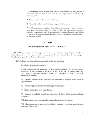 I – Estabelecer cultos religiosos ou igrejas, subvencioná-los, abraçar-lhes o
                     funcionamento ou manter com eles ou seus representantes relações de
                     interesse público;

                     II - Recusar a fé aos documentos públicos;

                     III – Criar distinções entre brasileiros ou preferências entre;

                     IV – Subvencionar ou auxiliar, de qualquer forma, com recursos públicos,
                     quer pela impressa, rádio, televisão, serviços de alto-falante, cartazes,
                     anúncios ou por outro meio de comunicação, propaganda político-partidária
                     ou a que se destinar às campanhas ou objetivos estranhos à administração e
                     ao interesse público.


                                         CAPITULO VI

                       DOS SERVIDORES PÚBLICOS MUNICIPAIS


Art. 23º - O Regimento Jurídico Único, para todos Servidores da administração direta ou indireta,
será estabelecido através de lei, em estatuto próprio, que disporá sobre direitos, deveres e regime
disciplinar, assegurados os direitos adquiridos.

       § 2º - Aplicam –se aos servidores municipais os direitos seguintes;

              I – Salário mínimo na forma da lei;

              II – Os vencimentos dos servidores públicos do Município de Catu são irredutíveis,
              ressalvado os dispostos nos incisos XI e XIV do Art. 37º, Art. 39º, parágrafo 4º, Art.
              150º, inciso II, Art. 153º, inciso III e Art. 153º, parágrafo 2º, inciso I, todos da
              Constituição Federal;

              III – Décimo terceiro salário com base na remuneração integral ou no valor da
              aposentadoria;

              IV – Remuneração do trabalho noturno superior ao diurno:

              V – Salário família para seus dependentes;

              VI – Duração do trabalho normal não superior a oito horas diárias e quarenta horas
              semanais;

              VII – Repouso semanal remunerado, preferencialmente aos domingos;

              VIII – Remuneração do serviço extraordinário superior, no mínimo, em cinqüenta
              por cento a do normal;


                                                                                                 15
 