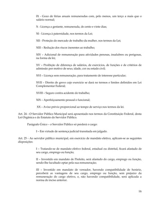 IX - Gozo de férias anuais remuneradas com, pelo menos, um terço a mais que o
              salário normal;

              X - Licença a gestante, remunerada, de cento e vinte dias;

              XI - Licença à paternidade, nos termos da Lei;

              XII - Proteção do mercado de trabalho da mulher, nos termos da Lei;

              XIII – Redução dos riscos inerentes ao trabalho;

              XIV – Adicional de remuneração para atividades penosas, insalubres ou perigosas,
              na forma da lei;

              XV – Proibição de diferença de salários, de exercícios, de funções e de critérios de
              admissão por motivo de sexo, idade, cor ou estado civil;

              XVI – Licença sem remuneração, para tratamento de interesse particular;

              XVII – Direito de greve cujo exercício se dará no termos e limites definidos em Lei
              Complementar Federal;

              XVIII – Seguro contra acidente do trabalho;

              XIX – Aperfeiçoamento pessoal e funcional;

              XX – Aviso prévio proporcional ao tempo de serviço nos termos da lei.

Art. 24 - O Servidor Público Municipal será aposentado nos termos da Constituição Federal, desta
Lei Orgânica e do Estatuto do Servidor Público.

       Parágrafo Único – o Servidor Público só perderá o cargo:

              I – Em virtude de sentença judicial transitada em julgado.

Art. 25 - Ao servidor público municipal, em exercício de mandato eletivo, aplicam-se as seguintes
disposições:

              I – Tratando-se de mandato eletivo federal, estadual ou distrital, ficará afastado de
              seu cargo, emprego ou função;

              II – Investido em mandato de Prefeito, será afastado do cargo, emprego ou função,
              sendo-lhe facultado optar pela sua remuneração;

              III – Investido em mandato de vereador, havendo compatibilidade de horário,
              perceberá as vantagens de seu cargo, emprego ou função, sem prejuízo da
              remuneração do cargo eletivo, e, não havendo compatibilidade, será aplicada a
              norma do inciso anterior.


                                                                                                16
 