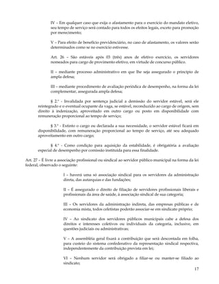 IV – Em qualquer caso que exija o afastamento para o exercício do mandato eletivo,
              seu tempo de serviço será contado para todos os efeitos legais, exceto para promoção
              por merecimento;

              V – Para efeito de benefício previdenciário, no caso de afastamento, os valores serão
              determinados como se no exercício estivesse.

              Art. 26 – São estáveis após 03 (três) anos de efetivo exercício, os servidores
              nomeados para cargo de provimento efetivo, em virtude de concurso público.

              II – mediante processo administrativo em que lhe seja assegurado o princípio de
              ampla defesa;

              III – mediante procedimento de avaliação periódica de desempenho, na forma da lei
              complementar, assegurada ampla defesa;

              § 2.º - Invalidada por sentença judicial a demissão do servidor estável, será ele
       reintegrado e o eventual ocupante da vaga, se estável, reconduzido ao cargo de origem, sem
       direito à indenização, aproveitado em outro cargo ou posto em disponibilidade com
       remuneração proporcional ao tempo de serviço;

              § 3.º - Extinto o cargo ou declarada a sua necessidade, o servidor estável ficará em
       disponibilidade, com remuneração proporcional ao tempo de serviço, até seu adequado
       aproveitamento em outro cargo;

              § 4.º - Como condição para aquisição da estabilidade, é obrigatória a avaliação
       especial de desempenho por comissão instituída para essa finalidade.

Art. 27 – É livre a associação profissional ou sindical ao servidor público municipal na forma da lei
federal, observado o seguinte:

                      I – haverá uma só associação sindical para os servidores da administração
                      direta, das autarquias e das fundações;

                      II – É assegurado o direito de filiação de servidores profissionais liberais e
                      profissionais da área de saúde, à associação sindical de sua categoria;

                      III – Os servidores da administração indireta, das empresas públicas e de
                      economia mista, todos celetistas poderão associar-se em sindicato próprio;

                      IV – Ao sindicato dos servidores públicos municipais cabe a defesa dos
                      direitos e interesses coletivos ou individuais da categoria, inclusive, em
                      questões judiciais ou administrativas;

                      V – A assembléia geral fixará a contribuição que será descontada em folha,
                      para custeio do sistema confederativo da representação sindical respectiva,
                      independentemente da contribuição prevista em lei;

                      VI – Nenhum servidor será obrigado a filiar-se ou manter-se filiado ao
                      sindicato;
                                                                                                  17
 