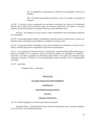 VII – É obrigatória a participação do sindicato nas negociações coletivas de
                      trabalho;

                      VIII – O servidor aposentado tem direito a votar e ser votado no sindicato da
                      categoria.

Art. 28 – O direito de greve assegurado aos servidores municipais nos termos da Constituição
Federal, não se aplica aos que exercem cargos em comissão, demissíveis “ad nutum” ou aos que
exercem funções em serviços de atividades essenciais, assim definidas em lei.

      § Único – A lei disporá, em caso de greve, sobre o atendimento das necessidades inadiáveis
da comunidade.

Art. 29 – O município poderá instituir contribuições cobradas de seus servidores para o custeio, em
benefício destes, de sistemas de previdência e assistência social que criará.

Art. 30 – O município poderá consolidar-se com outros municípios ou estabelecer convênios com a
União e o Estado para prover a seguridade social dos seus funcionários.

Art. 31 – Aos portadores de deficiência física, é assegurado, na administração Pública Municipal, o
direito de trabalho ou de concorrer, através de concurso público, em igualdade de condições ,
sendo-lhes, no entanto, garantido um percentual nunca inferior a 5% (cinco por cento) das vagas
existentes, devendo os critérios de seu preenchimento serem definidos em lei complementar
municipal.

Art. 32 – suprimido

              Parágrafo Único – suprimido




                                           TÍTULO III

                            DA ORGANIZAÇÃO DOS PODERES

                                          CAPÍTULO I

                                 DO PODER LEGISLATIVO

                                            SEÇÃO I

                                     CÂMARA MUNICIPAL

Art. 33 - O Poder Legislativo é exercido pela Câmara Municipal.

        Parágrafo Único – Cada legislatura terá a duração de 04 (quatro) anos, consoante estabelece
o Art. 29, inciso I, da Constituição Federal.


                                                                                                18
 
