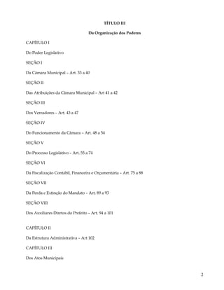 TÍTULO III

                                   Da Organização dos Poderes

CAPÍTULO I

Do Poder Legislativo

SEÇÃO I

Da Câmara Municipal – Art. 33 a 40

SEÇÂO II

Das Atribuições da Câmara Municipal – Art 41 a 42

SEÇÃO III

Dos Vereadores – Art. 43 a 47

SEÇÃO IV

Do Funcionamento da Câmara – Art. 48 a 54

SEÇÃO V

Do Processo Legislativo – Art. 55 a 74

SEÇÃO VI

Da Fiscalização Contábil, Financeira e Orçamentária – Art. 75 a 88

SEÇÃO VII

Da Perda e Extinção do Mandato – Art. 89 a 93

SEÇÂO VIII

Dos Auxiliares Diretos do Prefeito – Art. 94 a 101


CAPÍTULO II

Da Estrutura Administrativa – Art 102

CAPÍTULO III

Dos Atos Municipais



                                                                     2
 