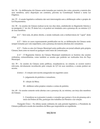 Art. 36 – As deliberações da Câmara serão tomadas por maioria dos votos, presente a maioria dos
seus membros, salvo disposição em contrário, prevista na Constituição Federal e nesta Lei
Orgânica.

Art. 37 – A sessão legislativa ordinária não será interrompida sem a deliberação sobre o projeto de
Lei Orçamentária.

Art. 38 – As sessões da Câmara realizar-se-ão nos dias úteis, estabelecido no Regimento Interno e
no parágrafo 1.º do Art. 35 desta Lei, e só poderá ser instalada com a presença de, no mínimo 1/3
de seus membros.

          § 1.º - Será nula, de pleno direito, a sessão realizada com a inobservância do “caput” deste
artigo.

      § 2.º - Salvo os casos expressamente pontificados em lei, as deliberações da Câmara serão
sempre tomadas por voto majoritário, com a presença da maioria absoluta dos vereadores.

     § 3.º - Todos os atos da Câmara Municipal serão publicados em jornal editado pela própria
Câmara, bem como no mural ou qualquer outro meio de comunicação.

       § 4.º - O Regimento Interno da Câmara Municipal estabelecerá os horários das sessões
ordinárias, extraordinárias, como também as sessões que poderão ser realizadas fora do Paço
Municipal.

Art. 39 – As sessões da Câmara serão públicas, ressaltando-se, no entanto, se ocorrer motivo
relevante, devidamente reconhecido pela votação de 2/3 de seus membros, a sessão poderá ser
secreta.

          § único – A votação será secreta assegurada nos seguintes casos:

                 I – julgamento de prefeitos e vereadores;

                 II – eleição da Mesa;

                 III – deliberar sobre projetos vetados e contas do prefeito;

Art. 40 – As sessões somente serão abertas com a presença de, no mínimo, um terço dos membros
da Câmara.

                 I - Considerar-se-á presente à sessão o vereador que assinar o livro de presença até o
                 início da Ordem do Dia, participar dos trabalhos do Plenário e da votação.

     Parágrafo Único – Na última sessão ordinária de cada período legislativo, o Presidente da
Câmara publicará a escala dos membros da Mesa que responderão ao expediente.


                                                SEÇÃO II



                                                                                                    20
 