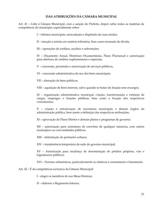 DAS ATRIBUIÇÕES DA CÃMARA MUNICIPAL

Art. 41 – Cabe à Câmara Municipal, com a sanção do Prefeito, dispor sobre todas as matérias de
competência do município, especialmente sobre:

             I – tributos municipais, arrecadação e dispêndio de suas rendas;

             II – isenção e anistia em matéria tributária, bem como remissão de dívida;

             III – operações de créditos, auxílios e subvenções;

             IV – Orçamento Anual, Diretrizes Orçamentárias, Plano Plurianual e autorização
             para abertura de créditos suplementares e especiais;

             V – concessão, permissão e autorização de serviços públicos;

             VI – concessão administrativa de uso dos bens municipais;

             VII – alienação de bens públicos;

             VIII – aquisição de bens imóveis, salvo quando se tratar de doação sem encargos;

             IX – organização administrativa municipal, criação, transformação e extinção de
             cargos, empregos e funções públicas, bem como a fixação dos respectivos
             vencimentos;

             X – criação e estruturação de secretarias municipais e demais órgãos da
             administração pública, bem assim a definição das respectivas atribuições;

             XI – aprovação do Plano Diretor e demais planos e programas de governo;

             XII – autorização para assinatura de convênio de qualquer natureza, com outros
             municípios ou com entidades públicas;

             XIII – delimitação do perímetro urbano;

             XIV – transferência temporária da sede do governo municipal;

             XV – Autorização para mudança de denominação de prédios próprios, vias e
             logradouros públicos;

             XVI – Normas urbanísticas, particularmente as relativas a zoneamento e loteamento.

Art. 42 – É da competência exclusiva da Câmara Municipal:

             I - eleger os membros de sua Mesa Diretora;

             II – elaborar o Regimento Interno;


                                                                                                21
 