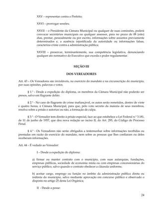 XXV – representar contra o Prefeito;

               XXVI – prorrogar sessões;

               XXVII – o Presidente da Câmara Municipal ou qualquer de suas comissões, poderá
               convocar secretários municipais ou qualquer assessor, para no prazo de 08 (oito)
               dias, prestar, pessoalmente ou por escrito, informações sobre assuntos previamente
               determinados e, a ausência injustificada da autoridade ou informações falsas,
               caracteriza crime contra a administração pública;

               XXVIII – preservar, terminantemente, sua competência legislativa, denunciando
               qualquer ato normativo do Executivo que exceda o poder regulamentar.


                                             SEÇÃO III

                                       DOS VEREADORES

Art. 43 – Os Vereadores são invioláveis, no exercício do mandato e na circunscrição do município,
por suas opiniões, palavras e votos.

       § 1.º - Desde a expedição do diploma, os membros da Câmara Municipal não poderão ser
presos, salvo em flagrante delito.

       § 2.º - No caso de flagrante de crime inafiançável, os autos serão remetidos, dentro de vinte
e quatro horas, à Câmara Municipal, para que, pelo voto secreto da maioria de seus membros,
resolva sobre a prisão e autorize ou não, a formação de culpa.

       § 3.º - O Vereador tem direito à prisão especial, face ao que estabelece a Lei Federal n.º 3.181,
de 11 de junho de 1957, que deu nova redação ao inciso II, do Art. 295, do Código de Processo
Penal.

       § 4.º - Os Vereadores não serão obrigados a testemunhar sobre informações recebidas ou
prestadas em razão do exercício do mandato, nem sobre as pessoas que lhes confiaram ou deles
receberam informações.

Art. 44 – É vedado ao Vereador:

               I – Desde a expedição do diploma:

           a) firmar ou manter contrato com o município, com suas autarquias, fundações,
           empresas públicas, sociedade de economia mista ou com empresas concessionárias do
           serviço público, salvo quando o contrato obedecer a cláusula uniforme;

           b) aceitar cargo, emprego ou função no âmbito da administração pública direta ou
           indireta do município, salvo mediante aprovação em concurso público e observado o
           disposto no artigo 25 desta Lei Orgânica;

               II - Desde a posse:

                                                                                                     24
 