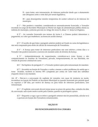 II – para tratar, sem remuneração, de interesse particular desde que o afastamento
              não ultrapasse cento e vinte dias por sessão legislativa;

              III – para desempenhar missões temporárias de caráter cultural ou de interesse do
              município;

       § 1.º - Não perderá o mandato, considerando-se automaticamente licenciado, o Vereador
investido no cargo de Secretário Municipal ou Diretor de órgão da administração pública direta ou
indireta do município, conforme previsto no Artigo 44, inciso II, alínea “a” desta Lei Orgânica.

     § 2.º - Ao vereador licenciado nos termos do inciso I, a Câmara poderá determinar o
pagamento, no valor que estabelecer, na forma de auxílio doença.


       § 3.º - O auxílio de que trata o parágrafo anterior poderá ser fixado no curso da legislatura e
não será computado para efeito de cálculo de remuneração de Vereadores.

      § 4.º - A licença para tratar de interesses particulares não será inferior a trinta dias e o
Vereador não poderá reassumir o exercício do mandato antes do término da licença.

       § 5.º - independentemente de requerimento, considerar-se-á como licença o não
comparecimento às reuniões de Vereadores, privado, temporariamente, de sua liberdade, em
virtude de processo criminal em curso.

       § 6.º - Na hipótese do parágrafo 1.º, o Vereador poderá optar pela remuneração do mandato.

      § 7.º - Investido na função de Vereador e venha o mesmo a sofrer problemas de saúde que o
torne inválido, receberá os mesmo 50% (cinqüenta por cento) do valor total dos subsídios
enquanto durar o seu mandato.

Art. 47 – Dar-se-á a convocação do suplente de vereador, nos casos de renúncia ou morte,
investidura na função de Prefeito ou Secretário Municipal ou quando licenciado por período igual
ou superior a 120 dias, por motivo de doença ou para tratar de interesses particulares, sem
remuneração.

       § 1.º - O suplente convocado deverá tomar posse no prazo de quinze dias, contados da data
de convocação, salvo justo motivo aceito pela Câmara, quando se prorrogará o prazo.

       § 2.º - Enquanto a vaga a que se refere o parágrafo anterior não for preenchida, calcular-se-á
       o quorum em função dos Vereadores remanescentes.


                                                SEÇÃO IV

                               DO FUNCIONAMENTO DA CÃMARA




                                                                                                   26
 