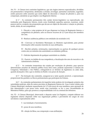 Art. 51 – A Câmara terá comissões legislativas, que são órgãos internos especializados, divididas
em permanentes e temporárias, destinadas a estudar, investigar, apresentar conclusões, sugestões,
emitir pareceres sobre assuntos que serão objeto de discussão e votação do plenário e, para sua
composição, atenderão ao que dispõe o seu Regimento Interno.

        § 1.º - As comissões permanentes têm caráter técnico-legislativo ou especializado, são
instituídas pelo Regimento Interno, tendo como finalidade específica apreciar, examinar, emitir
parecer prévio a respeito das proposições que devam ser objeto de discussão e votação no plenário,
sendo, ainda, de sua competência:

              I – Discutir e votar projetos de lei que dispensar na forma de Regimento Interno, a
              competência do plenário, salvo se houver recursos de 1/3 (um terço) dos membros
              da Casa;

              II – Realizar audiências públicas com entidades da sociedade civil;

              III – Convocar os Secretários Municipais ou Diretores equivalentes, para prestar
              informações sobre assuntos inerentes às suas atribuições;

              IV – Receber petições, reclamações, representações ou queixas de qualquer pessoa
              contra atos ou omissões das autoridades ou entidades públicas;

              V – Solicitar depoimento de qualquer autoridade ou cidadão;

              VI – Exercer, no âmbito de sua competência, a fiscalização dos atos do executivo e da
              Administrativa Indireta.

      § 2.º - As comissões temporárias são criadas por resoluções do plenário, para apreciar
determinados assuntos de interesse público local, bem como, poderão representar a Câmara em
Congresso, Solenidade e Ato Público, extinguindo-se ao término da legislatura ou antes dela,
quando alcançado o fim a que se destina ou fluído o seu prazo de duração.

      § 3.º - Na formação das comissões, assegurar-se-á, tanto quanto possível, a representação
proporcional dos partidos ou blocos parlamentares que participam da Câmara.

       § 4.º - As comissões parlamentares de inquérito terão poderes de investigação próprios das
autoridades judiciais, além de outros previstos no Regimento Interno da Casa e serão criadas pela
Câmara Municipal, mediante requerimento de 1/3 (um terço) de seus membros, para apuração de
fato determinado e por prazo certo, sendo suas conclusões, se for o caso, encaminhadas ao
Ministério Público, para que promova a responsabilidade civil ou criminal dos infratores.

Art. 52 – A Câmara Municipal, observando o disposto nesta Lei Orgânica, compete elaborar seu
regimento interno dispondo sobre sua organização política e provimento de cargos de seus
servidores e especialmente sobre:

              I – sua instalação e funcionamento;

              II – posse de seus membros;

              III – eleição da Mesa, sua composição e suas atribuições;
                                                                                                28
 
