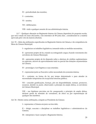 IV – periodicidade das reuniões;

              V – comissões;

              VI – sessões;

              VII – deliberações;

              VIII – todo e qualquer assunto de sua administração interna.

       § 1.º - Qualquer alteração no Regimento Interno da Câmara dependerá de proposta escrita,
que será votada em duas discussões, com interstício de 08 (oito) dias , considerando-se a matéria
aprovada pelo voto da maioria absoluta.

Art. 53 – Além das atribuições especificadas no Regimento Interno da Câmara, é de competência da
Mesa da Câmara Municipal:

              I – regularizar os trabalhos legislativos, tomando todas as medidas necessárias;

              II – apresentar projeto de lei, criando ou extinguindo cargos, fixando vencimento dos
              servidores da Câmara Municipal;

              III – apresentar projeto de lei dispondo sobre a abertura de créditos suplementares
              ou especiais, através do aproveitamento total ou parcial das dotações orçamentárias
              da Câmara;

              IV – promulgar a Lei Orgânica e suas emendas;

              V – representar junto ao Executivo sobre necessidade de economia interna;

              VI – contratar, na forma da lei, por tempo determinado e para atender às
              necessidades temporárias de excepcional interesse público;

              VII – conceder gratificações, licenças, pôr em disponibilidade, nomear, promover,
              exonerar, demitir ou punir, observando o princípio da ampla defesa, os servidores
              da Câmara Municipal.

              VIII – nas hipóteses previstas em lei, assegurando o princípio de ampla defesa,
              declarar perda de mandato de vereadores, de ofício ou por representação de
              qualquer dos membros.

Art. 54 – Dentre outras atribuições, compete ao Presidente da Câmara:

              I – representar a Câmara em juízo ou fora dele;

              II – dirigir, executar e disciplinar os trabalhos legislativos e administrativos da
              Câmara;

              III – interpretar e fazer cumprir o Regimento Interno;
                                                                                                 29
 
