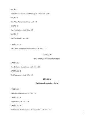 SEÇÃO I

Da Publicidade dos Atos Municipais – Art. 103 a 104

SEÇÃO II

Dos Atos Administrativos – Art. 105

SEÇÃO III

Das Proibições – Art. 106 a 107

SEÇÂO IV

Das Certidões – Art. 108


CAPÍTULO IV

Das Obras e Serviços Municipais – Art. 109 a 112


                                            TÍTULO IV

                                  Das Finanças Públicas Municipais

CAPÍTULO I

Dos Tributos Municipais – Art. 113 a 124

CAPÍTULO II

Do Orçamento - Art. 125 a 135

                                            TÍTULO V

                                   Da Ordem Econômica e Social


CAPÍTULO I

Da Política Urbana – Art. 136 a 139

CAPÍTULO II

Da Saúde – Art. 140 a 150

CAPÍTULO III

Da Cultura, da Educação e do Desporto – Art. 151 a 163
                                                                     3
 