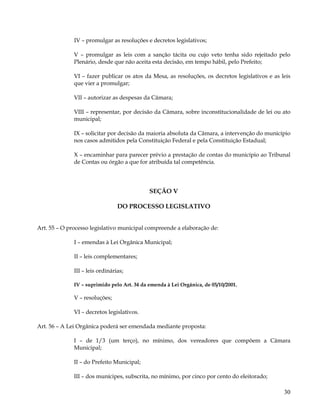 IV – promulgar as resoluções e decretos legislativos;

              V – promulgar as leis com a sanção tácita ou cujo veto tenha sido rejeitado pelo
              Plenário, desde que não aceita esta decisão, em tempo hábil, pelo Prefeito;

              VI – fazer publicar os atos da Mesa, as resoluções, os decretos legislativos e as leis
              que vier a promulgar;

              VII – autorizar as despesas da Câmara;

              VIII – representar, por decisão da Câmara, sobre inconstitucionalidade de lei ou ato
              municipal;

              IX – solicitar por decisão da maioria absoluta da Câmara, a intervenção do município
              nos casos admitidos pela Constituição Federal e pela Constituição Estadual;

              X – encaminhar para parecer prévio a prestação de contas do município ao Tribunal
              de Contas ou órgão a que for atribuída tal competência.




                                             SEÇÃO V

                                 DO PROCESSO LEGISLATIVO


Art. 55 – O processo legislativo municipal compreende a elaboração de:

              I – emendas à Lei Orgânica Municipal;

              II – leis complementares;

              III – leis ordinárias;

              IV – suprimido pelo Art. 34 da emenda à Lei Orgânica, de 05/10/2001.

              V – resoluções;

              VI – decretos legislativos.

Art. 56 – A Lei Orgânica poderá ser emendada mediante proposta:

              I – de 1/3 (um terço), no mínimo, dos vereadores que compõem a Câmara
              Municipal;

              II – do Prefeito Municipal;

              III – dos munícipes, subscrita, no mínimo, por cinco por cento do eleitorado;

                                                                                                 30
 