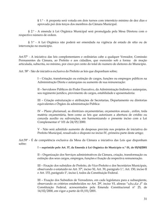 § 1.º - A proposta será votada em dois turnos com interstício mínimo de dez dias e
              aprovada por dois terços dos membros da Câmara Municipal.

       § 2.º - A emenda à Lei Orgânica Municipal será promulgada pela Mesa Diretora com o
respectivo número de ordem.

       § 3.º - A Lei Orgânica não poderá ser emendada na vigência de estado de sítio ou de
intervenção no município.


Art.57º - A iniciativa das leis complementares e ordinárias cabe a qualquer Vereador, Comissão
Permanentes da Câmara, ao Prefeito e aos cidadãos, que exercerão sob a forma de moção
articulada, subscrita, no mínimo, por cinco por cento do total do numero de eleitores do Município.

Art. 58º - São de iniciativa exclusiva do Prefeito as leis que disponham sobre;

               I – Criação, transformação ou extinção de cargos, funções ou empregos públicos na
               Administração Direta e autarquias ou aumento de sua remuneração:

               II – Servidores Públicos do Poder Executivo, da Administração Indireta e autarquias,
               seu regimento jurídico, provimento de cargos, estabilidade e aposentadoria:

               III – Criação estruturação e atribuições de Secretarias, Departamento ou diretorias
               equivalentes e Órgãos da administração Pública:

               IV – Plano plurianual, as diretrizes orçamentárias; orçamentos anuais , enfim, toda
               matéria orçamentária, bem como as leis que autorizam a abertura de crédito ou
               conceda auxilio ou subvenções, em harmonizando o presente inciso com a Lei
               Complementar nº 101 de 24/05/2000.

               V - Não será admitido aumento de despesas prevista nos projetos de iniciativa do
               Prefeito Municipal, ressalvado o disposto no inciso IV, primeira parte deste artigo;

Art.59º - É de competência exclusiva da Mesa da Câmara a iniciativa das Leis que disponham
sobre:
              I – suprimido pelo Art. 37, da Emenda à Lei Orgânica do Município n.º 01, de 05/10/2001

               II – Organização dos Serviços administrativos da Câmara, criação, transformação ou
               extinção dos seus cargos, empregos, funções e fixação da respectiva remuneração.

               III – Fixação dos subsídios de Prefeito, do Vice-Prefeito e dos Secretários Municipais,
               observando o estatuído no Art. 37º, inciso XI, Art. 39, parágrafo 1.º, Art. 150, inciso II
               e Art. 153, parágrafo 1º, inciso I, todos da Constituição Federal.

               III – Fixação dos Subsídios de Vereadores, em cada legislatura para a subseqüente,
               observando os critérios estabelecidos no Art. 29º, inciso VI, alíneas “a,b,c,d,e ,f” da
               Constituição Federal, acrescentados pela Emenda Constitucional nº 25, de
               14/02/2000, em vigor a partir de 01/01/2001.

                                                                                                      31
 