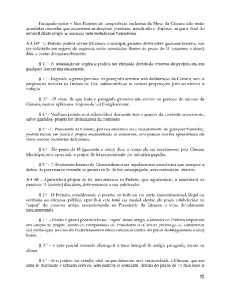 Parágrafo único – Nos Projetos de competência exclusiva da Mesa da Câmara não serão
admitidas emendas que aumentem as despesas previstas, ressalvado o disposto na parte final do
inciso II deste artigo, se assinada pela metade dos Vereadores.

Art. 60º - O Prefeito poderá enviar à Câmara Municipal, projetos de lei sobre qualquer matéria, e se
for solicitado em regime de urgência, serão apreciados dentro do prazo de 45 (quarenta e cinco)
dias, a contar do seu recebimento.

      § 1.º - A solicitação de urgência poderá ser efetuada depois da remessa do projeto, ou, em
qualquer fase de seu andamento.

       § 2.º - Esgotado o prazo previsto no parágrafo anterior sem deliberação da Câmara, será a
proposição incluída na Ordem do Dia, sobrestando-se às demais proposições para se ultimar a
votação.

     § 3.º - O prazo de que trata o parágrafo primeiro não ocorre no período de recesso da
Câmara, nem se aplica aos projetos de Lei Complementar.

       § 4.º - Nenhum projeto será submetido à discussão sem o parecer da comissão competente,
salvo quando o projeto for de iniciativa da comissão.

       § 5.º - O Presidente da Câmara, por sua iniciativa ou a requerimento de qualquer Vereador,
poderá incluir em pauta o projeto encaminhado às comissões, se o parecer não for apresentado até
cinco sessões ordinárias da Câmara.

      § 6.º - No prazo de 45 (quarenta e cinco) dias, a contar do seu recebimento pela Câmara
Municipal, será apreciado o projeto de lei encaminhado por iniciativa popular.

       § 7.º - O Regimento Interno da Câmara deverá ser regulamentar uma forma que assegure a
defesa de proposta de emenda ou projeto de lei de iniciativa popular, em comissão ou plenário.

Art. 61 – Aprovado o projeto de lei, será enviado ao Prefeito, que aquiescendo, o sancionará no
prazo de 15 (quinze) dias úteis, determinando a sua publicação.

       § 1.º - O Prefeito, considerando o projeto, no todo ou em parte, inconstitucional, ilegal ou
contrário ao interesse público, opor-lh-á veto total ou parcial, dentro do prazo estabelecido no
“caput” do presente artigo, encaminhando ao Presidente da Câmara o veto, devidamente
fundamentado.

       § 2.º - Fluido o prazo pontificado no “caput” desse artigo, o silêncio do Prefeito importará
em sanção ao projeto, sendo da competência do Presidente da Câmara promulga-lo, determinar
sua publicação, no caso do Poder Executivo não o sancionar dentro do prazo de 48 (quarenta e oito)
horas.

          § 3.º - o veto parcial somente abrangerá o texto integral de artigo, parágrafo, inciso ou
alínea.

      § 4.º - Se o projeto for vetado, total ou parcialmente, será encaminhado à Câmara, que em
uma só discussão e votação com ou sem parecer, o apreciará dentro do prazo de 15 dias úteis a

                                                                                                 32
 
