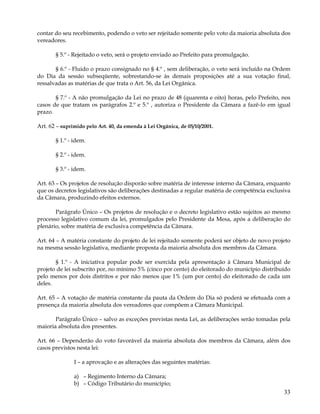 contar do seu recebimento, podendo o veto ser rejeitado somente pelo voto da maioria absoluta dos
vereadores.

       § 5.º - Rejeitado o veto, será o projeto enviado ao Prefeito para promulgação.

       § 6.º - Fluido o prazo consignado no § 4.º , sem deliberação, o veto será incluído na Ordem
do Dia da sessão subseqüente, sobrestando-se às demais proposições até a sua votação final,
ressalvadas as matérias de que trata o Art. 56, da Lei Orgânica.

       § 7.º - A não promulgação da Lei no prazo de 48 (quarenta e oito) horas, pelo Prefeito, nos
casos de que tratam os parágrafos 2.º e 5.º , autoriza o Presidente da Câmara a fazê-lo em igual
prazo.

Art. 62 – suprimido pelo Art. 40, da emenda à Lei Orgânica, de 05/10/2001.

       § 1.º - idem.

       § 2.º - idem.

       § 3.º - idem.

Art. 63 – Os projetos de resolução disporão sobre matéria de interesse interno da Câmara, enquanto
que os decretos legislativos são deliberações destinadas a regular matéria de competência exclusiva
da Câmara, produzindo efeitos externos.

       Parágrafo Único – Os projetos de resolução e o decreto legislativo estão sujeitos ao mesmo
processo legislativo comum da lei, promulgados pelo Presidente da Mesa, após a deliberação do
plenário, sobre matéria de exclusiva competência da Câmara.

Art. 64 – A matéria constante do projeto de lei rejeitado somente poderá ser objeto de novo projeto
na mesma sessão legislativa, mediante proposta da maioria absoluta dos membros da Câmara.

       § 1.º - A iniciativa popular pode ser exercida pela apresentação à Câmara Municipal de
projeto de lei subscrito por, no mínimo 5% (cinco por cento) do eleitorado do município distribuído
pelo menos por dois distritos e por não menos que 1% (um por cento) do eleitorado de cada um
deles.

Art. 65 – A votação de matéria constante da pauta da Ordem do Dia só poderá se efetuada com a
presença da maioria absoluta dos vereadores que compõem a Câmara Municipal.

       Parágrafo Único – salvo as exceções previstas nesta Lei, as deliberações serão tomadas pela
maioria absoluta dos presentes.

Art. 66 – Dependerão do voto favorável da maioria absoluta dos membros da Câmara, além dos
casos previstos nesta lei:

               I – a aprovação e as alterações das seguintes matérias:

               a) – Regimento Interno da Câmara;
               b) – Código Tributário do município;
                                                                                                33
 