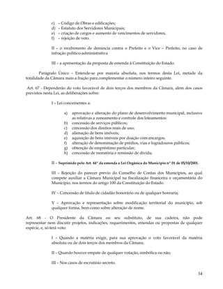c)   – Código de Obras e edificações;
             d)   – Estatuto dos Servidores Municipais;
             e)   – criação de cargos e aumento de vencimentos de servidores;
             f)   – rejeição de veto.

             II – o recebimento de denúncia contra o Prefeito e o Vice – Prefeito, no caso de
             infração político-administrativa.

             III – a apresentação da proposta de emenda à Constituição do Estado.

        Parágrafo Único – Entende-se por maioria absoluta, nos termos desta Lei, metade da
totalidade da Câmara mais a fração para complementar o número inteiro seguinte.

Art. 67 - Dependerão do voto favorável de dois terços dos membros da Câmara, alem dos casos
previstos nesta Lei, as deliberações sobre:

             I – Lei concernentes a:

                     a)   aprovação e alteração do plano de desenvolvimento municipal, inclusive
                          as relativas a zoneamento e controle dos loteamentos:
                     b)   concessão de serviços públicos;
                     c)   concessão dos direitos reais de uso;
                     d)   alienação de bens imóveis;
                     e)   aquisição de bens imóveis por doação com encargos;
                     f)   alteração de denominação de prédios, vias e logradouros públicos;
                     g)   obtenção de empréstimo particular;
                     h)   concessão de moratória e remissão de dívida;

             II – Suprimido pelo Art. 44º da emenda a Lei Orgânica do Município nº 01 de 05/10/2001.

             III – Rejeição do parecer prévio do Conselho de Contas dos Municípios, ao qual
             compete auxiliar a Câmara Municipal na fiscalização financeira e orçamentária do
             Município, nos termos do artigo 100 da Constituição do Estado.

             IV – Concessão de titulo de cidadão honorário ou de qualquer honraria;

             V – Aprovação e representação sobre modificação territorial do município, sob
             qualquer forma, bem como sobre alteração de nome.

Art. 68 - O Presidente da Câmara ou seu substituto, de sua cadeira, não pode
representar nem discutir projetos, indicações, requerimentos, emendas ou propostas de qualquer
espécie, e, só terá voto:

             I – Quando a matéria exigir, para sua aprovação o voto favorável da matéria
             absoluta ou de dois terços dos membros da Câmara;

             II – Quando houver empate de qualquer votação, simbólica ou não;

             III – Nos casos de escrutínio secreto.

                                                                                                   34
 