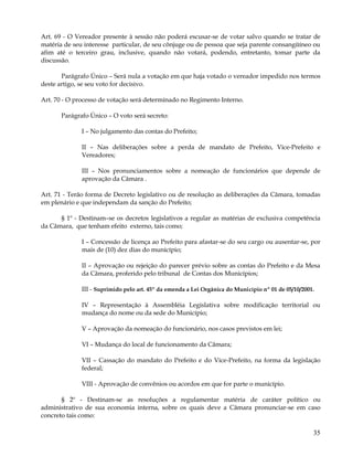 Art. 69 - O Vereador presente à sessão não poderá escusar-se de votar salvo quando se tratar de
matéria de seu interesse particular, de seu cônjuge ou de pessoa que seja parente consangüíneo ou
afim até o terceiro grau, inclusive, quando não votará, podendo, entretanto, tomar parte da
discussão.

       Parágrafo Único – Será nula a votação em que haja votado o vereador impedido nos termos
deste artigo, se seu voto for decisivo.

Art. 70 - O processo de votação será determinado no Regimento Interno.

       Parágrafo Único – O voto será secreto:

              I – No julgamento das contas do Prefeito;

              II – Nas deliberações sobre a perda de mandato de Prefeito, Vice-Prefeito e
              Vereadores;

              III – Nos pronunciamentos sobre a nomeação de funcionários que depende de
              aprovação da Câmara .

Art. 71 - Terão forma de Decreto legislativo ou de resolução as deliberações da Câmara, tomadas
em plenário e que independam da sanção do Prefeito;

      § 1º - Destinam–se os decretos legislativos a regular as matérias de exclusiva competência
da Câmara, que tenham efeito externo, tais como;

              I – Concessão de licença ao Prefeito para afastar-se do seu cargo ou ausentar-se, por
              mais de (10) dez dias do município;

              II – Aprovação ou rejeição do parecer prévio sobre as contas do Prefeito e da Mesa
              da Câmara, proferido pelo tribunal de Contas dos Municípios;

              III - Suprimido pelo art. 45º da emenda a Lei Orgânica do Município nº 01 de 05/10/2001.

              IV – Representação à Assembléia Legislativa sobre modificação territorial ou
              mudança do nome ou da sede do Município;

              V – Aprovação da nomeação do funcionário, nos casos previstos em lei;

              VI – Mudança do local de funcionamento da Câmara;

              VII – Cassação do mandato do Prefeito e do Vice-Prefeito, na forma da legislação
              federal;

              VIII - Aprovação de convênios ou acordos em que for parte o município.

       § 2º - Destinam-se as resoluções a regulamentar matéria de caráter político ou
administrativo de sua economia interna, sobre os quais deve a Câmara pronunciar-se em caso
concreto tais como:

                                                                                                     35
 