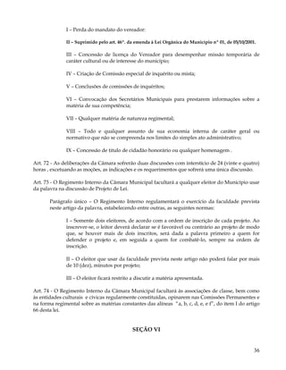 I – Perda do mandato do vereador:

              II – Suprimido pelo art. 46º. da emenda à Lei Orgânica do Município nº 01, de 05/10/2001.

              III – Concessão de licença do Vereador para desempenhar missão temporária de
              caráter cultural ou de interesse do município;

              IV – Criação de Comissão especial de inquérito ou mista;

              V – Conclusões de comissões de inquéritos;

              VI – Convocação dos Secretários Municipais para prestarem informações sobre a
              matéria de sua competência;

              VII – Qualquer matéria de natureza regimental;

              VIII – Todo e qualquer assunto de sua economia interna de caráter geral ou
              normativo que não se compreenda nos limites do simples ato administrativo;

              IX – Concessão de titulo de cidadão honorário ou qualquer homenagem .

Art. 72 - As deliberações da Câmara sofrerão duas discussões com interstício de 24 (vinte e quatro)
horas , excetuando as moções, as indicações e os requerimentos que sofrerá uma única discussão.

Art. 73 - O Regimento Interno da Câmara Municipal facultará a qualquer eleitor do Município usar
da palavra na discussão de Projeto de Lei.

       Parágrafo único – O Regimento Interno regulamentará o exercício da faculdade prevista
       neste artigo da palavra, estabelecendo entre outras, as seguintes normas:

              I – Somente dois eleitores, de acordo com a ordem de inscrição de cada projeto. Ao
              inscrever-se, o leitor deverá declarar se é favorável ou contrário ao projeto de modo
              que, se houver mais de dois inscritos, será dada a palavra primeiro a quem for
              defender o projeto e, em seguida a quem for combatê-lo, sempre na ordem de
              inscrição.

              II – O eleitor que usar da faculdade prevista neste artigo não poderá falar por mais
              de 10 (dez), minutos por projeto;

              III – O eleitor ficará restrito a discutir a matéria apresentada.

Art. 74 - O Regimento Interno da Câmara Municipal facultará às associações de classe, bem como
às entidades culturais e cívicas regularmente constituídas, opinarem nas Comissões Permanentes e
na forma regimental sobre as matérias constantes das alíneas “a, b, c, d, e, e f”, do item I do artigo
66 desta lei.


                                             SEÇÃO VI


                                                                                                      36
 