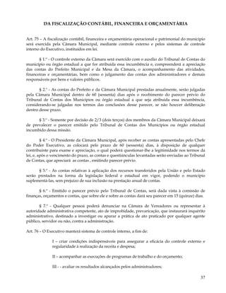 DA FISCALIZAÇÃO CONTÁBIL, FINANCEIRA E ORÇAMENTÁRIA


Art. 75 – A fiscalização contábil, financeira e orçamentária operacional e patrimonial do município
será exercida pela Câmara Municipal, mediante controle externo e pelos sistemas de controle
interno do Executivo, instituídos em lei.

       § 1.º - O controle externo da Câmara será exercido com o auxílio do Tribunal de Contas do
município ou órgão estadual a que for atribuída essa incumbência e, compreenderá a apreciação
das contas do Prefeito Municipal e da Mesa da Câmara, o acompanhamento das atividades,
financeiras e orçamentárias, bem como o julgamento das contas dos administradores e demais
responsáveis por bens e valores públicos.

       § 2.º - As contas do Prefeito e da Câmara Municipal prestadas anualmente, serão julgadas
pela Câmara Municipal dentro de 60 (sessenta) dias após o recebimento do parecer prévio do
Tribunal de Contas dos Municípios ou órgão estadual a que seja atribuída essa incumbência,
considerando-se julgadas nos termos das conclusões desse parecer, se não houver deliberação
dentro desse prazo.

      § 3.º - Somente por decisão de 2/3 (dois terços) dos membros da Câmara Municipal deixará
de prevalecer o parecer emitido pelo Tribunal de Contas dos Municípios ou órgão estadual
incumbido dessa missão.

         § 4.º - O Presidente da Câmara Municipal, após receber as contas apresentadas pelo Chefe
do Poder Executivo, as colocará pelo prazo de 60 (sessenta) dias, à disposição de qualquer
contribuinte para exame e apreciação, o qual poderá questionar-lhe a legitimidade nos termos da
lei, e, após o vencimento do prazo, as contas e questiúnculas levantadas serão enviadas ao Tribunal
de Contas, que apreciará as contas , emitindo parecer prévio.

      § 5.º - As contas relativas à aplicação dos recursos transferidos pela União e pelo Estado
serão prestados na forma da legislação federal e estadual em vigor, podendo o município
suplementá-las, sem prejuízo de sua inclusão na prestação anual de contas.

       § 6.º - Emitido o parecer prévio pelo Tribunal de Contas, será dada vista à comissão de
finanças, orçamentos e contas, que sobre ele e sobre as contas dará seu parecer em 15 (quinze) dias.

       § 7.º - Qualquer pessoa poderá denunciar na Câmara de Vereadores ou representar à
autoridade administrativa competente, ato de improbidade, prevaricação, que instaurará inquérito
administrativo, destinado a investigar ou apurar a prática de ato praticado por qualquer agente
público, servidor ou não, contra a administração.

Art. 76 – O Executivo manterá sistema de controle interno, a fim de:

              I – criar condições indispensáveis para assegurar a eficácia do controle externo e
              regularidade à realização da receita e despesa;

              II – acompanhar as execuções de programas de trabalho e do orçamento;

              III - - avaliar os resultados alcançados pelos administradores;

                                                                                                 37
 