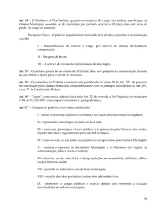 Art. 84º - O Prefeito e o Vice-Prefeito, quando no exercício do cargo não poderá, sem licença da
Câmara Municipal, ausentar- se do município por período superior a 10 (dez) dias, sob pena de
perda do cargo ou mandato.

      Parágrafo Único - O prefeito regularmente licenciado terá direito a perceber a remuneração
quando:

               I – Impossibilitado de exercer o cargo, por motivo de doença devidamente
               comprovada;

               II – Em gozo de férias;

               III – A serviço de missão de representação do município.

Art. 85º - O prefeito gozará férias anuais de 30 (trinta) dias, sem prejuízo da remuneração, ficando
ao seu critério a época para usufruir do descanso.

Art. 86º - Os subsídios do Prefeito, consoante está pontificado no inciso III do Art. 59º., da presente
lei, será fixado pela Câmara Municipal, compatibilizando com os principio insculpidos no Art. 29º.,
inciso V da Constituição Federal.

Art. 86º - “caput”, como nova redação dada pelo Art. 52º.da emenda a Lei Orgânica do município
nº 01 de 05 /10/2001. com respectivos incisos e parágrafo único.

Art. 87 º - Compete ao prefeito, entre outras atribuições:

               I – iniciar o processo legislativo, na forma e nos casos previstos nesta Lei orgânica;

               II – representar o município em juízo ou fora dele;

               III – sancionar, promulgar e fazer publicar leis aprovadas pela Câmara, bem como,
               expedir decretos e regulamentos para sua fiel execução;

               IV - vetar no todo ou em parte, os projetos de leis aprovados pela Câmara Municipal:

               V – nomear e exonerar os Secretários Municipais e os Diretores dos órgãos da
               administração pública direta e indireta;

               VI – decretar, nos termos da lei, a desapropriação por necessidade, utilidade pública
               ou por interesse social;

               VII – permitir ou autorizar o uso de bens municipais;

               VIII – expedir decretos, portarias e outros atos administrativos;

               IX – promover os cargos públicos e expedir demais atos referentes à situação
               funcional dos servidores municipais;


                                                                                                        39
 