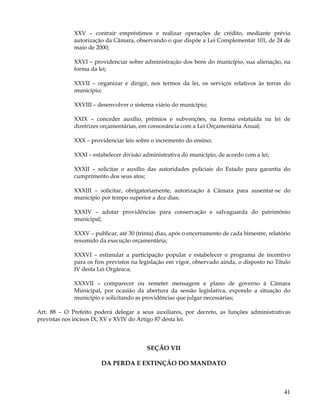 XXV – contrair empréstimos e realizar operações de crédito, mediante prévia
             autorização da Câmara, observando o que dispõe a Lei Complementar 101, de 24 de
             maio de 2000;

             XXVI – providenciar sobre administração dos bens do município, sua alienação, na
             forma da lei;

             XXVII – organizar e dirigir, nos termos da lei, os serviços relativos às terras do
             município;

             XXVIII – desenvolver o sistema viário do município;

             XXIX – conceder auxílio, prêmios e subvenções, na forma estatuída na lei de
             diretrizes orçamentárias, em consonância com a Lei Orçamentária Anual;

             XXX – providenciar leis sobre o incremento do ensino;

             XXXI – estabelecer divisão administrativa do município, de acordo com a lei;

             XXXII – solicitar o auxílio das autoridades policiais do Estado para garantia do
             cumprimento dos seus atos;

             XXXIII – solicitar, obrigatoriamente, autorização à Câmara para ausentar-se do
             município por tempo superior a dez dias;

             XXXIV – adotar providências para conservação e salvaguarda do patrimônio
             municipal;

             XXXV – publicar, até 30 (trinta) dias, após o encerramento de cada bimestre, relatório
             resumido da execução orçamentária;

             XXXVI – estimular a participação popular e estabelecer o programa de incentivo
             para os fins previstos na legislação em vigor, observado ainda, o disposto no Título
             IV desta Lei Orgânica;

             XXXVII – comparecer ou remeter mensagem e plano de governo à Câmara
             Municipal, por ocasião da abertura da sessão legislativa, expondo a situação do
             município e solicitando as providências que julgar necessárias;

Art. 88 – O Prefeito poderá delegar a seus auxiliares, por decreto, as funções administrativas
previstas nos incisos IX, XV e XVIV do Artigo 87 desta lei.




                                         SEÇÃO VII

                       DA PERDA E EXTINÇÃO DO MANDATO



                                                                                                41
 