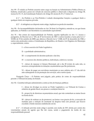 Art. 89 – É vedado ao Prefeito assumir outro cargo ou função na Administrativa Pública Direta ou
Indireta, ressalvada a posse em virtude de concurso público e observado o disposto no Artigo 38,
incisos II, IV e V, da Constituição Federal e do Artigo 25, incisos II, IV e V desta Lei.

      § 1.º - Ao Prefeito e ao Vice-Prefeito é vedado desempenhar funções a qualquer título a
qualquer título em empresa privada.

       § 2.º - A infrigência ao disposto neste artigo, implicará na perda do mandato.

Art. 90 – Às incompatibilidades declaradas no Art. 34 desta Lei Orgânica, estende-se, no que forem
aplicadas, ao Prefeito e aos Secretários ou autoridades equivalentes.

Art. 91 – São crimes de responsabilidade do Prefeito, aqueles tipificados no Art. 1.º, incisos e
parágrafos, do Decreto Lei n.º 201, de 27 de fevereiro de 1967 e outros trazidos a lume pela Lei n.º
10.028, de 19 de outubro de 2000, que alterou o Decreto Lei n.º 2.848, de 07 de dezembro de 1940, e
outros atos praticados contra a Constituição da República, do Estado e Lei Orgânica do Município
e, especialmente, contra:

               I – o livre exercício do Poder Legislativo;

               II – a probidade administrativa;

               III – o cumprimento de decisões judiciais e das leis;

               IV – o exercício dos direitos políticos, individuais, coletivos e sociais;

               V – deixar de repassar à Câmara Municipal, até o dia 20 (vinte) de cada mês, os
               recursos correspondentes às dotações orçamentárias que lhe pertencem.

               VI – deixar de pagar aos servidores municipais os seus salários até o 5.º dia útil do
               mês subseqüente ao da prestação dos serviços, salvo motivo justo;

       Parágrafo Único – O Prefeito será julgado, pela prática de crime de responsabilidade
perante o Tribunal de Justiça do Estado.

Art. 92 – Constitui infração administrativa contra as leis de finanças públicas:

               I – deixar de divulgar ou enviar ao Poder Legislativo e ao Tribunal de Contas o
               relatório de gestão fiscal, nos prazos e condições desta lei.

               II – propor lei de diretrizes orçamentárias anual, que não contenham as metas fiscais
               na forma da lei.

               III – deixar de ordenar ou de promover, na forma e nos prazos da lei, a execução de
               medidas para a redução do montante da despesa total com pessoal, que houver
               excedido o limite máximo estabelecido em lei.

      § 1.º - A infração prevista neste artigo é punida com multa de 30% (trinta por cento) dos
vencimentos anuais do agente que lhe der causa, sendo o pagamento da multa de sua
responsabilidade pessoal.
                                                                                                 42
 