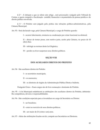 § 2.º - A infração a que se refere este artigo , será processado e julgado pelo Tribunal de
Contas, a quem competir a fiscalização contábil, financeira e orçamentária da pessoa jurídica e de
direito público envolvida.

     § 3.º - O Prefeito será julgado pela prática das infrações político-administrativas, pela
Câmara Municipal.

Art. 93 – Será declarado vago, pela Câmara Municipal, o cargo de Prefeito quando:

               I – ocorrer falecimento, renúncia ou condenação por crime funcional ou eleitoral;

               II – deixar de tomar posse, sem motivo justo, aceito pela Câmara, no prazo de 10
               (dez) dias;

               III – infringir as normas desta Lei Orgânica;

               IV – perder ou tiver suspensos seus direitos políticos.


                                                SEÇÃO VIII

                         DOS AUXILIARES DIRETOS DO PREFEITO


Art. 94 – São auxiliares diretos do Prefeito:

               I – os secretários municipais;

               II – os assessores;

               III – os diretores de órgãos da Administração Pública Direta e Indireta.

       Parágrafo Único – Esses cargos são de livre nomeação e demissão do Prefeito.

Art. 95 – A lei Municipal estabelecerá as atribuições dos auxiliares diretos do Prefeito, definindo-
lhe competência, deveres e responsabilidades.

Art. 96 – São condições especiais para a investidura no cargo de Secretário ou Diretor:

               I – ser brasileiro;

               II – estar no exercício de seus direitos políticos;

               III – ser maior de 21 (vinte e um) anos.

Art. 97 – Além das atribuições fixadas em lei, compete aos Secretários ou Diretores.


                                                                                                   43
 