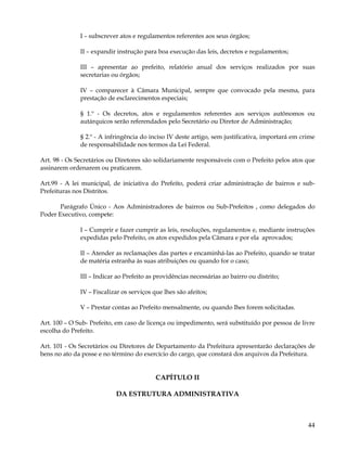 I – subscrever atos e regulamentos referentes aos seus órgãos;

              II – expandir instrução para boa execução das leis, decretos e regulamentos;

              III – apresentar ao prefeito, relatório anual dos serviços realizados por suas
              secretarias ou órgãos;

              IV – comparecer à Câmara Municipal, sempre que convocado pela mesma, para
              prestação de esclarecimentos especiais;

              § 1.º - Os decretos, atos e regulamentos referentes aos serviços autônomos ou
              autárquicos serão referendados pelo Secretário ou Diretor de Administração;

              § 2.º - A infringência do inciso IV deste artigo, sem justificativa, importará em crime
              de responsabilidade nos termos da Lei Federal.

Art. 98 - Os Secretários ou Diretores são solidariamente responsáveis com o Prefeito pelos atos que
assinarem ordenarem ou praticarem.

Art.99 - A lei municipal, de iniciativa do Prefeito, poderá criar administração de bairros e sub-
Prefeituras nos Distritos.

       Parágrafo Único - Aos Administradores de bairros ou Sub-Prefeitos , como delegados do
Poder Executivo, compete:

              I – Cumprir e fazer cumprir as leis, resoluções, regulamentos e, mediante instruções
              expedidas pelo Prefeito, os atos expedidos pela Câmara e por ela aprovados;

              II – Atender as reclamações das partes e encaminhá-las ao Prefeito, quando se tratar
              de matéria estranha às suas atribuições ou quando for o caso;

              III – Indicar ao Prefeito as providências necessárias ao bairro ou distrito;

              IV – Fiscalizar os serviços que lhes são afeitos;

              V – Prestar contas ao Prefeito mensalmente, ou quando lhes forem solicitadas.

Art. 100 – O Sub- Prefeito, em caso de licença ou impedimento, será substituído por pessoa de livre
escolha do Prefeito.

Art. 101 - Os Secretários ou Diretores de Departamento da Prefeitura apresentarão declarações de
bens no ato da posse e no término do exercício do cargo, que constará dos arquivos da Prefeitura.


                                           CAPÍTULO II

                           DA ESTRUTURA ADMINISTRATIVA



                                                                                                  44
 