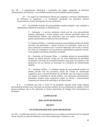 Art. 102 – A administração Municipal é constituída dos órgãos integrados na Estrutura
Administrativa da Prefeitura e de entidades dotadas de personalidade jurídica própria.

             § 1.º - Os órgãos da Administração Direta que compõem a estrutura administrativa
       da Prefeitura se organizam e se coordenam, atendendo aos princípios técnicos
       recomendáveis ao bom desempenho de suas atribuições.

            § 2.º - As entidades dotadas de personalidades jurídicas próprias que compõem a
       Administrativa Direta do município se classificam em:

                      I – Autarquia – o serviço autônomo criado por lei, com personalidade
                      jurídica, patrimônio e receita própria, para executar atividades típicas da
                      Administração Pública, que requeiram, para seu melhor funcionamento,
                      gestão administrativa e financeira descentralizadas.

                      II – Empresa Pública – é entidade dotada de personalidade jurídica de direito
                      privado, com patrimônio e capital exclusivo do município, criada por lei,
                      para exploração econômica que o Governo Municipal seja levado a exercer,
                      por força de contingência ou conveniência administrativa podendo revestir-
                      se de qualquer das formas admitidas em direito.

                      III – Sociedade de Economia Mista – é entidade dotada de personalidade
                      jurídica de direito privado, criada por Lei, para exploração de atividades
                      econômicas, sob forma de sociedade anônima, cujas ações com direito a voto
                      pertencem, em sua maioria, ao município ou a entidades da Administração
                      Indireta.

                      IV – Fundação Pública – é entidade dotada de personalidade jurídica de
                      direito privado sem fins lucrativos, criada em virtude de Autorização
                      Legislativa, para o desenvolvimento de atividades que não exijam execução
                      por órgãos ou entidades de direito público, com autonomia administrativa,
                      patrimônio próprio pelos respectivos órgãos de direito e funcionamento
                      custeados por recursos do município e de outras fontes.

       § 3.º - A entidade que trata o inciso IV do parágrafo segundo deste artigo adquire
personalidade jurídica com a inscrição em escritura pública, de sua constituição do registro civil de
pessoas jurídicas, não se lhe aplicando as demais disposições do Código Civil concernentes às
fundações.

                                         CAPÍTULO III

                                   DOS ATOS MUNICIPAIS

                                             SEÇÃO I

                       DA PUBLICIDADE DOS ATOS MUNICIPAIS

Art. 103 – A publicação das leis e atos municipais far-se-á em órgãos da imprensa local ou regional
ou por afixação na sede da Prefeitura ou da Câmara Municipal , conforme o caso.

                                                                                                  45
 