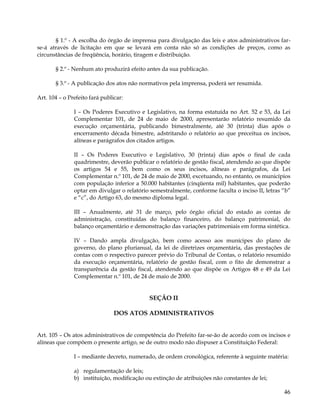§ 1.º - A escolha do órgão de imprensa para divulgação das leis e atos administrativos far-
se-á através de licitação em que se levará em conta não só as condições de preços, como as
circunstâncias de freqüência, horário, tiragem e distribuição.

       § 2.º - Nenhum ato produzirá efeito antes da sua publicação.

       § 3.º - A publicação dos atos não normativos pela imprensa, poderá ser resumida.

Art. 104 – o Prefeito fará publicar:

               I – Os Poderes Executivo e Legislativo, na forma estatuída no Art. 52 e 53, da Lei
               Complementar 101, de 24 de maio de 2000, apresentarão relatório resumido da
               execução orçamentária, publicando bimestralmente, até 30 (trinta) dias após o
               encerramento década bimestre, adstritando o relatório ao que preceitua os incisos,
               alíneas e parágrafos dos citados artigos.

               II – Os Poderes Executivo e Legislativo, 30 (trinta) dias após o final de cada
               quadrimestre, deverão publicar o relatório de gestão fiscal, atendendo ao que dispõe
               os artigos 54 e 55, bem como os seus incisos, alíneas e parágrafos, da Lei
               Complementar n.º 101, de 24 de maio de 2000, excetuando, no entanto, os municípios
               com população inferior a 50.000 habitantes (cinqüenta mil) habitantes, que poderão
               optar em divulgar o relatório semestralmente, conforme faculta o inciso II, letras “b”
               e “c”, do Artigo 63, do mesmo diploma legal.

               III – Anualmente, até 31 de março, pelo órgão oficial do estado as contas de
               administração, constituídas do balanço financeiro, do balanço patrimonial, do
               balanço orçamentário e demonstração das variações patrimoniais em forma sintética.

               IV – Dando ampla divulgação, bem como acesso aos munícipes do plano de
               governo, do plano plurianual, da lei de diretrizes orçamentária, das prestações de
               contas com o respectivo parecer prévio do Tribunal de Contas, o relatório resumido
               da execução orçamentária, relatório de gestão fiscal, com o fito de demonstrar a
               transparência da gestão fiscal, atendendo ao que dispõe os Artigos 48 e 49 da Lei
               Complementar n.º 101, de 24 de maio de 2000.


                                             SEÇÃO II

                                DOS ATOS ADMINISTRATIVOS


Art. 105 – Os atos administrativos de competência do Prefeito far-se-ão de acordo com os incisos e
alíneas que compõem o presente artigo, se de outro modo não dispuser a Constituição Federal:

               I – mediante decreto, numerado, de ordem cronológica, referente à seguinte matéria:

               a) regulamentação de leis;
               b) instituição, modificação ou extinção de atribuições não constantes de lei;

                                                                                                  46
 