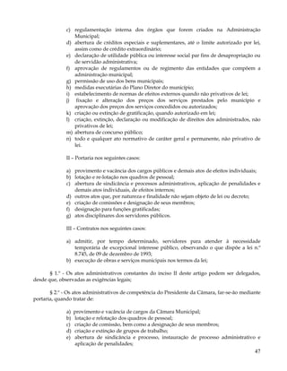 c) regulamentação interna dos órgãos que forem criados na Administração
                 Municipal;
              d) abertura de créditos especiais e suplementares, até o limite autorizado por lei,
                 assim como de crédito extraordinário;
              e) declaração de utilidade pública ou interesse social par fins de desapropriação ou
                 de servidão administrativa;
              f) aprovação de regulamentos ou de regimento das entidades que compõem a
                 administração municipal;
              g) permissão de uso dos bens municipais;
              h) medidas executárias do Plano Diretor do município;
              i) estabelecimento de normas de efeitos externos quando não privativos de lei;
              j) fixação e alteração dos preços dos serviços prestados pelo município e
                 aprovação dos preços dos serviços concedidos ou autorizados;
              k) criação ou extinção de gratificação, quando autorizado em lei;
              l) criação, extinção, declaração ou modificação de direitos dos administrados, não
                 privativos de lei;
              m) abertura de concurso público;
              n) todo e qualquer ato normativo de caráter geral e permanente, não privativo de
                 lei.

              II – Portaria nos seguintes casos:

              a) provimento e vacância dos cargos públicos e demais atos de efeitos individuais;
              b) lotação e re-lotação nos quadros de pessoal;
              c) abertura de sindicância e processos administrativos, aplicação de penalidades e
                 demais atos individuais, de efeitos internos;
              d) outros atos que, por natureza e finalidade não sejam objeto de lei ou decreto;
              e) criação de comissões e designação de seus membros;
              f) designação para funções gratificadas;
              g) atos disciplinares dos servidores públicos.

              III – Contratos nos seguintes casos:

              a) admitir, por tempo determinado, servidores para atender à necessidade
                 temporária de excepcional interesse público, observando o que dispõe a lei n.º
                 8.745, de 09 de dezembro de 1993;
              b) execução de obras e serviços municipais nos termos da lei;

       § 1.º - Os atos administrativos constantes do inciso II deste artigo podem ser delegados,
desde que, observadas as exigências legais;

       § 2.º - Os atos administrativos de competência do Presidente da Câmara, far-se-ão mediante
portaria, quando tratar de:

              a)   provimento e vacância de cargos da Câmara Municipal;
              b)   lotação e relotação dos quadros de pessoal;
              c)   criação de comissão, bem como a designação de seus membros;
              d)   criação e extinção de grupos de trabalho;
              e)   abertura de sindicância e processo, instauração de processo administrativo e
                   aplicação de penalidades;
                                                                                               47
 