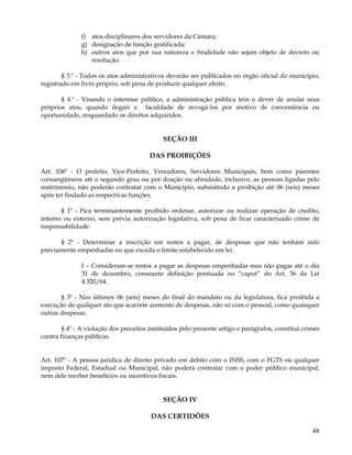 f) atos disciplinares dos servidores da Câmara;
               g) designação de função gratificada;
               h) outros atos que por sua natureza e finalidade não sejam objeto de decreto ou
                  resolução.

        § 3.º - Todos os atos administrativos deverão ser publicados no órgão oficial do município,
registrado em livro próprio, sob pena de produzir qualquer efeito.

       § 4.º - Visando o interesse público, a administração pública tem o dever de anular seus
próprios atos, quando ilegais e faculdade de revogá-los por motivo de conveniência ou
oportunidade, resguardado os direitos adquiridos.


                                             SEÇÃO III

                                        DAS PROIBIÇÕES

Art. 106º - O prefeito, Vice-Prefeito, Vereadores, Servidores Municipais, bem como parentes
consangüíneos até o segundo grau ou por doação ou afinidade, inclusive, as pessoas ligadas pelo
matrimonio, não poderão contratar com o Município, subsistindo a proibição até 06 (seis) meses
após ter findado as respectivas funções.

       § 1º - Fica terminantemente proibido ordenar, autorizar ou realizar operação de credito,
interno ou externo, sem prévia autorização legislativa, sob pena de ficar caracterizado crime de
responsabilidade.

      § 2º - Determinar a inscrição em restos a pagar, de despesas que não tenham sido
previamente empenhadas ou que exceda o limite estabelecido em lei.

               I – Consideram-se restos a pagar as despesas empenhadas mas não pagas até o dia
               31 de dezembro, consoante definição pontuada no “caput” do Art. 36 da Lei
               4.320/64.

       § 3º - Nos últimos 06 (seis) meses do final do mandato ou da legislatura, fica proibida a
execução de qualquer ato que acarrete aumento de despesas, não só com o pessoal, como quaisquer
outras despesas.

        § 4º - A violação dos preceitos instituídos pelo presente artigo e parágrafos, constitui crimes
contra finanças públicas.


Art. 107º - A pessoa jurídica de direito privado em debito com o INSS, com o FGTS ou qualquer
imposto Federal, Estadual ou Municipal, não poderá contratar com o poder público municipal,
nem dele receber benefícios ou incentivos fiscais.


                                             SEÇÃO IV

                                        DAS CERTIDÕES

                                                                                                    48
 