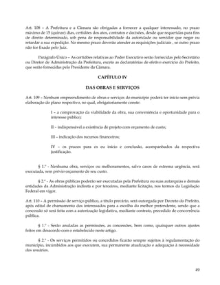 Art. 108 – A Prefeitura e a Câmara são obrigadas a fornecer a qualquer interessado, no prazo
máximo de 15 (quinze) dias, certidões dos atos, contratos e decisões, desde que requeridas para fins
de direito determinado, sob pena de responsabilidade da autoridade ou servidor que negar ou
retardar a sua expedição. No mesmo prazo deverão atender as requisições judiciais , se outro prazo
não for fixado pelo Juiz.

       Parágrafo Único – As certidões relativas ao Poder Executivo serão fornecidas pelo Secretário
ou Diretor de Administração da Prefeitura, exceto as declaratórias de efetivo exercício do Prefeito,
que serão fornecidas pelo Presidente da Câmara.

                                         CAPÍTULO IV

                                  DAS OBRAS E SERVIÇOS

Art. 109 – Nenhum empreendimento de obras e serviços do município poderá ter início sem prévia
elaboração do plano respectivo, no qual, obrigatoriamente conste:

              I – a comprovação da viabilidade da obra, sua conveniência e oportunidade para o
              interesse público;

              II – indispensável a existência de projeto com orçamento de custo;

              III – indicação dos recursos financeiros;

              IV – os prazos para os eu início e conclusão, acompanhados da respectiva
              justificação.


       § 1.º - Nenhuma obra, serviços ou melhoramentos, salvo casos de extrema urgência, será
executada, sem prévio orçamento de seu custo.

       § 2.º - As obras públicas poderão ser executadas pela Prefeitura ou suas autarquias e demais
entidades da Administração indireta e por terceiros, mediante licitação, nos termos da Legislação
Federal em vigor.

Art. 110 – A permissão de serviço público, a título precário, será outorgada por Decreto do Prefeito,
após edital de chamamento dos interessados para a escolha do melhor pretendente, sendo que a
concessão só será feita com a autorização legislativa, mediante contrato, precedido de concorrência
pública.

        § 1.º - Serão anuladas as permissões, as concessões, bem como, quaisquer outros ajustes
feitos em desacordo com o estabelecido neste artigo.

       § 2.º - Os serviços permitidos ou concedidos ficarão sempre sujeitos à regulamentação do
município, incumbidos aos que executem, sua permanente atualização e adequação à necessidade
dos usuários.




                                                                                                  49
 