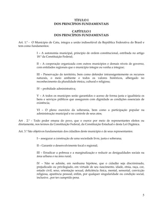 TÍTULO I
                           DOS PRINCÍPIOS FUNDAMENTAIS

                                    CAPÍTULO I
                           DOS PRINCÍPIOS FUNDAMENTAIS

Art. 1.º - O Município de Catu, integra a união indissolúvel da República Federativa do Brasil e
tem como fundamentos:

              I – A autonomia municipal, princípio de ordem constitucional, estribada no artigo
              18.º da Constituição Federal;

              II – A cooperação organizada com outros municípios e demais níveis de governo,
              com entidades regionais que o município integre ou venha a integrar;

              III – Preservação do território, bem como defender intransigentemente os recursos
              naturais, o meio ambiente e todos os valores históricos, albergado no
              reconhecimento da pluralidade étnica, cultural e religiosa;

              IV – probidade administrativa;

              V – A todos os munícipes serão garantidos o acesso de forma justa e igualitária os
              bens e serviços públicos que assegurem com dignidade as condições essenciais de
              existência;

              VI – O pleno exercício da soberania, bem como a participação popular na
              administração municipal e no controle de seus atos;

Art . 2.º - Todo poder emana do povo, que o exerce por meio de representantes eleitos ou
diretamente, nos termos da Constituição Federal, da Constituição Estadual e desta Lei Orgânica.

Art. 3.º São objetivos fundamentais dos cidadãos deste município e de seus representantes:

              I – assegurar a construção de uma sociedade livre, justa e soberana;

              II – Garantir o desenvolvimento local e regional;

              III – Erradicar a pobreza e a marginalização e reduzir as desigualdades sociais na
              área urbana e na área rural;

              IV – Não se admite, em nenhuma hipótese, que o cidadão seja discriminado,
              prejudicado ou privilegiado, em virtude de seu nascimento, idade, etnia, raça, cor,
              estado civil, sexo, orientação sexual, deficiência física, mental, sensorial, convicção
              religiosa, aparência pessoal, enfim, por qualquer singularidade ou condição social,
              inclusive , por ter cumprido pena.




                                                                                                   5
 