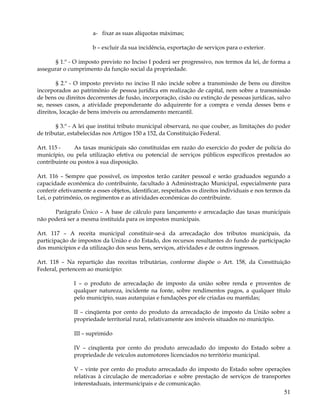 a- fixar as suas alíquotas máximas;

                      b – excluir da sua incidência, exportação de serviços para o exterior.

       § 1.º - O imposto previsto no Inciso I poderá ser progressivo, nos termos da lei, de forma a
assegurar o cumprimento da função social da propriedade.

        § 2.º - O imposto previsto no inciso II não incide sobre a transmissão de bens ou direitos
incorporados ao patrimônio de pessoa jurídica em realização de capital, nem sobre a transmissão
de bens ou direitos decorrentes de fusão, incorporação, cisão ou extinção de pessoas jurídicas, salvo
se, nesses casos, a atividade preponderante do adquirente for a compra e venda desses bens e
direitos, locação de bens imóveis ou arrendamento mercantil.

        § 3.º - A lei que institui tributo municipal observará, no que couber, as limitações do poder
de tributar, estabelecidas nos Artigos 150 a 152, da Constituição Federal.

Art. 115 -    As taxas municipais são constituídas em razão do exercício do poder de polícia do
município, ou pela utilização efetiva ou potencial de serviços públicos específicos prestados ao
contribuinte ou postos à sua disposição.

Art. 116 – Sempre que possível, os impostos terão caráter pessoal e serão graduados segundo a
capacidade econômica do contribuinte, facultado à Administração Municipal, especialmente para
conferir efetivamente a esses objetos, identificar, respeitados os direitos individuais e nos termos da
Lei, o patrimônio, os regimentos e as atividades econômicas do contribuinte.

      Parágrafo Único – A base de cálculo para lançamento e arrecadação das taxas municipais
não poderá ser a mesma instituída para os impostos municipais.

Art. 117 – A receita municipal constituir-se-á da arrecadação dos tributos municipais, da
participação de impostos da União e do Estado, dos recursos resultantes do fundo de participação
dos municípios e da utilização dos seus bens, serviços, atividades e de outros ingressos.

Art. 118 – Na repartição das receitas tributárias, conforme dispõe o Art. 158, da Constituição
Federal, pertencem ao município:

               I – o produto de arrecadação de imposto da união sobre renda e proventos de
               qualquer natureza, incidente na fonte, sobre rendimentos pagos, a qualquer título
               pelo município, suas autarquias e fundações por ele criadas ou mantidas;

               II – cinqüenta por cento do produto da arrecadação de imposto da União sobre a
               propriedade territorial rural, relativamente aos imóveis situados no município.

               III – suprimido

               IV – cinqüenta por cento do produto arrecadado do imposto do Estado sobre a
               propriedade de veículos automotores licenciados no território municipal.

               V – vinte por cento do produto arrecadado do imposto do Estado sobre operações
               relativas à circulação de mercadorias e sobre prestação de serviços de transportes
               interestaduais, intermunicipais e de comunicação.
                                                                                                    51
 