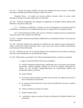 Art. 119 – A fixação dos preços públicos, devidos pela utilização de bens, serviços e atividades
municipais, será feita pelo Prefeito mediante a edição de decreto.

        Parágrafo Único – As tarifas dos serviços públicos deverão cobrir os custos, sendo
reajustáveis quando se tornarem deficientes ou excedentes.

Art. 120 – Nenhum contribuinte será obrigado ao pagamento de qualquer tributo lançado pela
Prefeitura, sem prévia notificação.

       § 1.º - Considera-se notificação a entrega do aviso de lançamento no domicílio fiscal do
contribuinte, nos termos da Lei Complementar prevista no Artigo 146 da Constituição Federal.

       § 2.º - Do lançamento do tributo cabe recurso ao Prefeito, assegurado para sua interposição
o prazo de quinze dias contados da notificação.

Art. 121 – A despesa atenderá aos princípios estabelecidos na Constituição Federal e nas normas de
direito financeiro.

Art. 122 – Nenhuma despesa será ordenada ou satisfeita sem que existam recursos disponíveis e
crédito votado pela Câmara Municipal, salvo a que ocorrer por conta de crédito extraordinário
aprovado pela Câmara Municipal.

Art. 123 – Nenhuma lei que crie ou aumente despesa será executada sem nela constar a indicação
do recurso para atendimento ou correspondente encargo.

Art. 124 – Observando o que dispõe o Art. 150 da Constituição Federal, é vedado ao município:

              I – exigir ou aumentar tributo sem lei que o estabeleça ;

              II – instituir tratamento desigual entre contribuintes que se encontram sem situação
              equivalente, proibida qualquer distinção em razão de ocupação profissional ou
              função por eles exercida, independentemente da denominação jurídica dos
              rendimentos, títulos ou direitos;

              III – cobrar tributos:

              a) em relação a fatos geradores ocorridos antes do início da vigência da lei que os
                 houver instituído ou aumentado;

              b) no mesmo exercício financeiro em que haja sido publicada a lei que os instituiu
                 ou aumentou;

              IV – utilizar o tributo com efeito de confisco;

              V – instituir imposto sobre:

              a) – patrimônio, renda ou serviço da União, dos Estados, do Distrito Federal e dos
                 municípios.

                                                                                                52
 