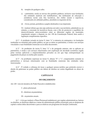b) - templos de qualquer culto;

               c) – patrimônio, renda ou serviço dos partidos políticos, inclusive suas fundações,
                  das entidades sindicais dos trabalhadores, das instituições de educação e
                  assistência social, sem fins lucrativos, dos clubes sociais e esportivos,
                  considerados de utilidade pública, atendidos os requisitos de lei;

               d) – livros, jornais, periódicos e papéis destinados à sua impressão;

               VI – instituir tributo que não seja uniforme em todo o seu território, admitindo-se, no
               entanto, a concessão de incentivos fiscais, com o fito de promover o equilíbrio do
               desenvolvimento sócio-econômico entre as diferentes regiões do município,
               respeitando sempre o disposto no Art. 150 da Constituição Federal, bem assim a
               legislação complementar específica.

        § 1.º - A proibição versada no inciso V, item “a” é extensiva às autarquias e às fundações
instituídas ou mantidas pelo poder público, no que se refere ao patrimônio, à renda e aos serviços
vinculados a suas finalidades essenciais ou às delas decorrentes.

      § 2.º - As proibições do inciso V, letra “a” e do parágrafo anterior, não se aplicam ao
patrimônio, à renda e aos serviços relacionados com exploração de atividade econômica regida
pelas normas aplicáveis a empreendimentos privados ou em que haja contraprestação ou
pagamento de preços ou tarifas pelo usuário.

      § 3.º - As proibições expressas no inciso V, alíneas “b” e “c”, compreendem somente os
patrimônios e serviços relacionados com as finalidades essenciais das entidades nelas
mencionadas.

        § 4.º - É vedada a cobrança de taxas a qualquer pessoa jurídica que pretenda exercer o
direito de peticionar ao poder público em defesa de direitos ou contra ilegalidade ou abuso de
poder.

                                            CAPÍTULO II

                                          DO ORÇAMENTO

Art. 125 - Leis de iniciativa do Poder Executivo estabelecerão:

               I – plano plurianual;

               II – diretrizes orçamentárias;

               III – orçamentos anuais.

        § 1.º - A lei que instituir o Plano Plurianual estabelecerá, por regiões administrativas, bairros
ou distritos, as diretrizes objetivas e metas da administração pública municipal, para as despesas de
capital e outras delas decorrentes e para as relativas aos programas de duração continuada.




                                                                                                      53
 