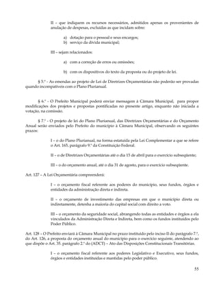 II – que indiquem os recursos necessários, admitidos apenas os provenientes de
              anulação de despesas, excluídas as que incidam sobre:

                      a) dotação para o pessoal e seus encargos;
                      b) serviço da dívida municipal;

              III – sejam relacionados:

                      a) com a correção de erros ou omissões;

                      b) com os dispositivos do texto da proposta ou do projeto de lei.

      § 5.º - As emendas ao projeto de Lei de Diretrizes Orçamentárias não poderão ser provadas
quando incompatíveis com o Plano Plurianual.


       § 6.º - O Prefeito Municipal poderá enviar mensagem à Câmara Municipal, para propor
modificações dos projetos e propostas pontificadas no presente artigo, enquanto não iniciada a
votação, na comissão.

       § 7.º - O projeto de lei do Plano Plurianual, das Diretrizes Orçamentárias e do Orçamento
Anual serão enviados pelo Prefeito do município à Câmara Municipal, observando os seguintes
prazos:

              I – o do Plano Plurianual, na forma estatuída pela Lei Complementar a que se refere
              o Art. 165, parágrafo 9.º da Constituição Federal.

              II – o de Diretrizes Orçamentárias até o dia 15 de abril para o exercício subseqüente;

              III – o do orçamento anual, até o dia 31 de agosto, para o exercício subseqüente.

Art. 127 – A Lei Orçamentária compreenderá:

              I – o orçamento fiscal referente aos poderes do município, seus fundos, órgãos e
              entidades da administração direta e indireta.

              II – o orçamento de investimento das empresas em que o município direta ou
              indiretamente, detenha a maioria do capital social com direito a voto.

              III – o orçamento da seguridade social, abrangendo todas as entidades e órgãos a ela
              vinculados da Administração Direta e Indireta, bem como os fundos instituídos pelo
              Poder Público.

Art. 128 – O Prefeito enviará à Câmara Municipal no prazo instituído pelo inciso II do parágrafo 7.º,
do Art. 126, a proposta do orçamento anual do município para o exercício seguinte, atendendo ao
que dispõe o Art. 35. parágrafo 2.º do (ADCT) – Ato das Disposições Constitucionais Transitórias.

              I – o orçamento fiscal referente aos poderes Legislativo e Executivo, seus fundos,
              órgãos e entidades instituídas e mantidas pelo poder público.

                                                                                                  55
 