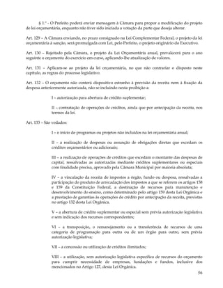 § 1.º - O Prefeito poderá enviar mensagem à Câmara para propor a modificação do projeto
de lei orçamentária, enquanto não tiver sido iniciada a votação da parte que deseja alterar.

Art. 129 – A Câmara enviando, no prazo consignado na Lei Complementar Federal, o projeto da lei
orçamentária à sanção, será promulgada com Lei, pelo Prefeito, o projeto originário do Executivo.

Art. 130 – Rejeitado pela Câmara, o projeto da Lei Orçamentária anual, prevalecerá para o ano
seguinte o orçamento do exercício em curso, aplicando-lhe atualização de valores.

Art. 131 – Aplicam-se ao projeto da lei orçamentária, no que não contrariar o disposto neste
capítulo, as regras do processo legislativo.

Art. 132 – O orçamento não conterá dispositivo estranho à previsão da receita nem à fixação da
despesa anteriormente autorizada, não se incluindo nesta proibição a:

              I – autorização para abertura de crédito suplementar;

              II – contratação de operações de créditos, ainda que por antecipação da receita, nos
              termos da lei.

Art. 133 – São vedados:

              I – o início de programas ou projetos não incluídos na lei orçamentária anual;

              II – a realização de despesas ou assunção de obrigações diretas que excedam os
              créditos orçamentários ou adicionais;

              III – a realização de operações de créditos que excedam o montante das despesas de
              capital, ressalvadas as autorizadas mediante créditos suplementares ou especiais
              com finalidade precisa, aprovado pela Câmara Municipal por maioria absoluta;

              IV – a vinculação da receita de impostos a órgão, fundo ou despesa, ressalvadas a
              participação do produto de arrecadação dos impostos a que se referem os artigos 158
              e 159 da Constituição Federal, a destinação de recursos para manutenção e
              desenvolvimento do ensino, como determinado pelo artigo 159 desta Lei Orgânica e
              a prestação de garantias às operações de crédito por antecipação da receita, previstas
              no artigo 132 desta Lei Orgânica.

              V – a abertura de crédito suplementar ou especial sem prévia autorização legislativa
              e sem indicação dos recursos correspondentes;

              VI – a transposição, o remanejamento ou a transferência de recursos de uma
              categoria de programação para outra ou de um órgão para outro, sem prévia
              autorização legislativa;

              VII – a concessão ou utilização de créditos ilimitados;

              VIII – a utilização, sem autorização legislativa específica de recursos do orçamento
              para cumprir necessidade de empresas, fundações e fundos, inclusive dos
              mencionados no Artigo 127, desta Lei Orgânica.
                                                                                                 56
 