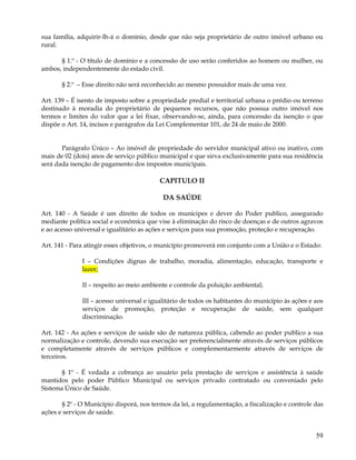 sua família, adquirir-lh-á o domínio, desde que não seja proprietário de outro imóvel urbano ou
rural.

      § 1.º - O título de domínio e a concessão de uso serão conferidos ao homem ou mulher, ou
ambos, independentemente do estado civil.

       § 2.º – Esse direito não será reconhecido ao mesmo possuidor mais de uma vez.

Art. 139 – É isento de imposto sobre a propriedade predial e territorial urbana o prédio ou terreno
destinado à moradia do proprietário de pequenos recursos, que não possua outro imóvel nos
termos e limites do valor que a lei fixar, observando-se, ainda, para concessão da isenção o que
dispõe o Art. 14, incisos e parágrafos da Lei Complementar 101, de 24 de maio de 2000.


       Parágrafo Único – Ao imóvel de propriedade do servidor municipal ativo ou inativo, com
mais de 02 (dois) anos de serviço público municipal e que sirva exclusivamente para sua residência
será dada isenção de pagamento dos impostos municipais.

                                          CAPITULO II

                                           DA SAÚDE

Art. 140 - A Saúde é um direito de todos os munícipes e dever do Poder publico, assegurado
mediante política social e econômica que vise à eliminação do risco de doenças e de outros agravos
e ao acesso universal e igualitário as ações e serviços para sua promoção, proteção e recuperação.

Art. 141 - Para atingir esses objetivos, o município promoverá em conjunto com a União e o Estado:

              I – Condições dignas de trabalho, moradia, alimentação, educação, transporte e
              lazer;

              II – respeito ao meio ambiente e controle da poluição ambiental;

              III – acesso universal e igualitário de todos os habitantes do município às ações e aos
              serviços de promoção, proteção e recuperação de saúde, sem qualquer
              discriminação.

Art. 142 - As ações e serviços de saúde são de natureza pública, cabendo ao poder publico a sua
normalização e controle, devendo sua execução ser preferencialmente através de serviços públicos
e completamente através de serviços públicos e complementarmente através de serviços de
terceiros.

       § 1º - É vedada a cobrança ao usuário pela prestação de serviços e assistência à saúde
mantidos pelo poder Público Municipal ou serviços privado contratado ou conveniado pelo
Sistema Único de Saúde.

       § 2º - O Município disporá, nos termos da lei, a regulamentação, a fiscalização e controle das
ações e serviços de saúde.


                                                                                                  59
 
