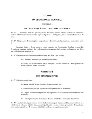 TÍTULO II

                              DA ORGANIZAÇÃO MUNICIPAL

                                           CAPÍTULO I

                   DA ORGANIZAÇÃO POLÍTICO – ADMINISTRTIVA

Art. 4.º - O município de Catu, pessoa jurídica de direito público interno, dotado de autonomia
política, administrativa e financeira, reger-se-á por esta Lei Orgânica, tendo como sede a cidade de
Catu.

Art. 5.º - São poderes do município, o Legislativo e o Executivo, independentes e harmônicos entre
si.

      Parágrafo Único – Ressalvados os casos previstos na Constituição Estadual e nesta Lei
Orgânica, é vedada a qualquer dos poderes atribuição a quem for investido na função de um deles
não poderá exercer a de outros.

Art. 6.º - São símbolos do município sua Bandeira, seu Hino e seu Brasão.

               I – a bandeira do município tem a seguinte forma:

               02 (duas) faixas horizontais, sendo uma preta e outra amarela, 03 (três) globos com
               faixas verticais, pretas e brancas.


                                          CAPÍTULO II

                                   DOS BENS MUNICIPAIS

Art. 7.º - São bens municipais:

               I – Bens e imóveis de sue domínio pleno, direto ou útil;

               II – direitos de ações que a qualquer título pertençam ao município;

               III – águas fluentes emergentes e em depósitos, localizadas exclusivamente em seu
               território;

               IV – renda proveniente do exercício de suas atividades e prestações de serviços.

Art. 8.º - A alienação, o gravame ou cessão de bens municipais a qualquer título, subordinam-se à
existência de interesse público devidamente justificado a serem sempre precedidos de avaliação,
autorização legislativa e de processo licitatório, conforme as seguintes normas:


                                                                                                  6
 