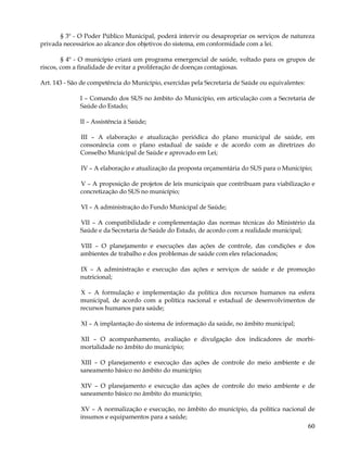 § 3º - O Poder Público Municipal, poderá intervir ou desapropriar os serviços de natureza
privada necessários ao alcance dos objetivos do sistema, em conformidade com a lei.

        § 4º - O município criará um programa emergencial de saúde, voltado para os grupos de
riscos, com a finalidade de evitar a proliferação de doenças contagiosas.

Art. 143 - São de competência do Município, exercidas pela Secretaria de Saúde ou equivalentes:

              I – Comando dos SUS no âmbito do Município, em articulação com a Secretaria de
              Saúde do Estado;

              II – Assistência à Saúde;

              III – A elaboração e atualização periódica do plano municipal de saúde, em
              consonância com o plano estadual de saúde e de acordo com as diretrizes do
              Conselho Municipal de Saúde e aprovado em Lei;

              IV – A elaboração e atualização da proposta orçamentária do SUS para o Município;

              V – A proposição de projetos de leis municipais que contribuam para viabilização e
              concretização do SUS no município;

              VI – A administração do Fundo Municipal de Saúde;

              VII – A compatibilidade e complementação das normas técnicas do Ministério da
              Saúde e da Secretaria de Saúde do Estado, de acordo com a realidade municipal;

              VIII – O planejamento e execuções das ações de controle, das condições e dos
              ambientes de trabalho e dos problemas de saúde com eles relacionados;

              IX – A administração e execução das ações e serviços de saúde e de promoção
              nutricional;

              X – A formulação e implementação da política dos recursos humanos na esfera
              municipal, de acordo com a política nacional e estadual de desenvolvimentos de
              recursos humanos para saúde;

              XI – A implantação do sistema de informação da saúde, no âmbito municipal;

              XII – O acompanhamento, avaliação e divulgação dos indicadores de morbi-
              mortalidade no âmbito do município;

              XIII – O planejamento e execução das ações de controle do meio ambiente e de
              saneamento básico no âmbito do município;

              XIV – O planejamento e execução das ações de controle do meio ambiente e de
              saneamento básico no âmbito do município;

              XV – A normalização e execução, no âmbito do município, da política nacional de
              insumos e equipamentos para a saúde;
                                                                                                  60
 